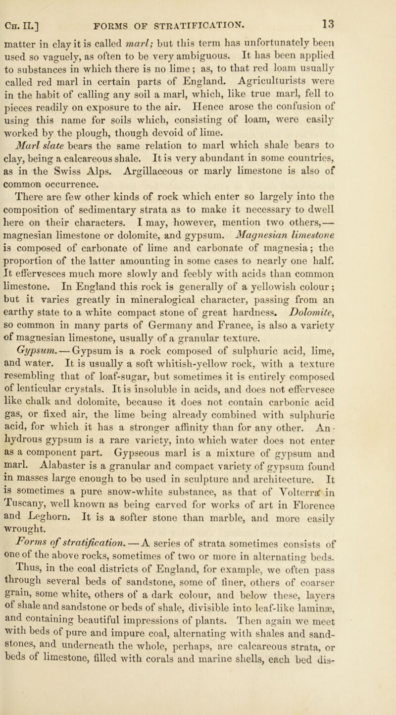 matter in clay it is called marl; but this term has unfortunately been used so vaguely, as often to be very ambiguous. It has been applied to substances in which there is no lime; as, to that red loam usually called red marl in certain parts of England. Agriculturists were in the habit of calling any soil a marl, which, like true marl, fell to pieces readily on exposure to the air. Hence arose the confusion of using this name for soils which, consisting of loam, were easily worked by the plough, though devoid of lime. Marl slate bears the same relation to marl which shale bears to clay, being a calcareous shale. It is very abundant in some countries, as in the Swiss Alps. Argillaceous or marly limestone is also of common occurrence. There are few other kinds of rock which enter so largely into the composition of sedimentary strata as to make it necessary to dwell here on their characters. I may, however, mention two others,— magnesian limestone or dolomite, and gypsum. Magnesian limestone is composed of carbonate of lime and carbonate of magnesia; the proportion of the latter amounting in some cases to nearly one half. It effervesces much more slowly and feebly with acids than common limestone. In England this rock is generally of a yellowish colour; but it varies greatly in mineralogical character, passing from an earthy state to a white compact stone of great hardness. Dolomite, so common in many parts of Germany and France, is also a variety of magnesian limestone, usually of a granular texture. Gypsum.— Gypsum is a rock composed of sulphuric acid, lime, and water. It is usually a soft whitish-yellow rock, with a texture resembling that of loaf-sugar, but sometimes it is entirely composed of lenticular crystals. It is insoluble in acids, and does not effervesce like chalk and dolomite, because it does not contain carbonic acid gas, or fixed air, the lime being already combined with sulphuric acid, for which it has a stronger affinity than for any other. An- hydrous gypsum is a rare variety, into which water does not enter as a component part. Gypseous marl is a mixture of gypsum and marl. Alabaster is a granular and compact variety of gypsum found in masses large enough to bo used in sculpture and architecture. It is sometimes a pure snow-white substance, as that of Yolterraf in Tuscany, well known as being carved for works of art in Florence and Leghorn. It is a softer stone than marble, and more easily wrought. Forms of stratification.—A series of strata sometimes consists of one of the above rocks, sometimes of two or more in alternating beds. Thus, in the coal districts of England, for example, we often pass through several beds of sandstone, some of finer, others of coarser gram, some white, others of a dark colour, and below these, layers of shale and sandstone or beds of shale, divisible into leaf-like laminse, and containing beautiful impressions of plants. Then again we meet with beds of pure and impure coal, alternating with shales and sand- stones, and underneath the whole, perhaps, are calcareous strata, or beds of limestone, filled with corals and marine shells, each bed dis-