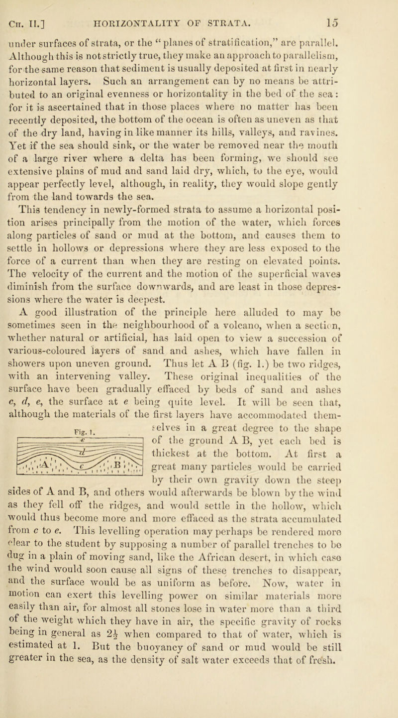 under surfaces of strata, or the “planes of stratification,” are parallel. Although this is not strictly true, they make an approach to parallelism, for the same reason that sediment is usually deposited at first in nearly horizontal layers. Such an arrangement can by no means be attri- buted to an original evenness or horizontality in the bed of the sea: for it is ascertained that in those places where no matter has been recently deposited, the bottom of the ocean is often as uneven as that of the dry land, having in like manner its hills, valleys, and ravines. Yet if the sea should sink, or the water be removed near the mouth of a large river where a delta has been forming, we should see extensive plains of mud and sand laid dry, which, to the eye, would appear perfectly level, although, in reality, they would slope gently from the land towards the sea. This tendency in newly-formed strata to assume a horizontal posi- tion arises principally from the motion of the water, which forces along particles of sand or mud at the bottom, and causes them to settle in hollows or depressions where they are less exposed to the force of a current than when they are resting on elevated points. The velocity of the current and the motion of the superficial waves diminish from the surface downwards, and are least in those depres- sions where the water is deepest. A good illustration of the principle here alluded to may be sometimes seen in the neighbourhood of a volcano, when a sectii n, whether natural or artificial, has laid open to view a succession of various-coloured layers of sand and ashes, which have fallen in showers upon uneven ground. Thus let A B (fig. 1.) be two ridges, with an intervening valley. These original inequalities of the surface have been gradually effaced by beds of sand and ashes c, d, e, the surface at e being quite level. It will be seen that, although the materials of the first layers have accommodated them- selves in a great degree to the shape of the ground A B, yet each bed is thickest at the bottom. At first a great many particles would be carried by their own gravity down the steep sides of A and B, and others would afterwards be blown by the wind as they fell off the ridges, and would settle in the hollow, which would thus become more and more effaced as the strata accumulated from c to e. This levelling operation may perhaps be rendered more clear to the student by supposing a number of parallel trenches to bo dug in a plain of moving sand, like the African desert, in which case the wind would soon cause all signs of these trenches to disappear, and the surface would be as uniform as before. Now, water in motion can exert this levelling power on similar materials more easily than air, for almost all stones lose in water more than a third of the weight which they have in air, the specific gravity of rocks being in general as 2£ when compared to that of water, which is estimated at 1. But the buoyancy of sand or mud would be still greater in the sea, as the density of salt water exceeds that of fresh. Fig. 1.
