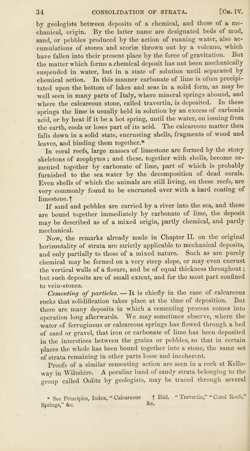 by geologists between deposits of a chemical, and those of a me- chanical, origin. By the latter name are designated beds of mud, sand, or pebbles produced by the action of running water, also ac- cumulations of stones and scoriae thrown out by a volcano, which have fallen into their present place by the force of gravitation. But the matter which forms a chemical deposit has not been mechanically suspended in water, but in a state of solution until separated by chemical action. In this manner carbonate of lime is often precipi- tated upon the bottom of lakes and seas in a solid form, as may be well seen in many parts of Italy, where mineral springs abound, and where the calcareous stone, called travertin, is deposited. In these springs the lime is usually held in solution by an excess of carbonic acid, or by heat if it be a hot spring, until the water, on issuing from the earth, cools or loses part of its acid. The calcareous matter then falls down in a solid state, encrusting shells, fragments of wood and leaves, and binding them together.* In coral reefs, large masses of limestone are formed by the stony skeletons of zoophytes ; and these, together with shells, become ce- mented together by carbonate of lime, part of which is probably furnished to the sea water by the decomposition of dead corals. Even shells of which the animals are still living, on these reefs, are very commonly found to be encrusted over with a hard coating of limestone, f If sand and pebbles are carried by a river into the sea, and these are bound together immediately by carbonate of lime, the deposit may be described as of a mixed origin, partly chemical, and partly mechanical. Now, the remarks already made in Chapter II. on the original horizontally of strata are strictly applicable to mechanical deposits, and only partially to those of a mixed nature. Such as are purely chemical may be formed on a very steep slope, or may even encrust the vertical walls of a fissure, and be of equal thickness throughout; but such deposits are of small extent, and for the most part confined to vein-stones. Cementing of particles. — It is chiefly in the case of calcareous rocks that solidification takes place at the time of deposition. But there are many deposits in which a cementing process comes into operation long afterwards. We may sometimes observe, where the water of ferruginous or calcareous springs has flowed through a bed of sand or gravel, that iron or carbonate of lime has been deposited in the interstices between the grains or pebbles, so that in certain places the whole has been bound together into a stone, the same set of strata remaining in other parts loose and incoherent. Proofs of a similar cementing action are seen in a rock at Kello- way in Wiltshire. A peculiar band of sandy strata belonging to the group called Oolite by geologists, may be traced through several * See Principles, Index, “ Calcareous Springs,” &c. f Ibid. “ Travel tin,” “ Coral Reefs,” &c.