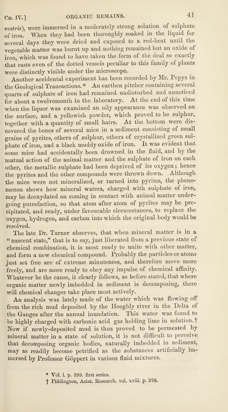 Ch. IV.] ORGANIC REMAINS. vestris), were immersed in a moderately strong solution of sulphate of iron.5 When they had been thoroughly soaked in the liquid for several days they were dried and exposed to a red-heat until the vegetable matter was burnt up and nothing remained but an oxide of inm, which was found to have taken the form of the deal so exactly that casts even of the dotted vessels peculiar to this family of plants were distinctly visible under the microscope. Another accidental experiment has been recorded by Mr. Pepys in the Geological Transactions. * An earthen pitcher containing several quarts of sulphate of iron had remained undisturbed and unnoticed for about a twelvemonth in the laboratory. At the end ol this time when the liquor was examined an oily appearance was obsei \ ed on the surface, and a yellowish powder, which proved to be sulphur, together with a quantity ot small hairs. At the bottom weie dis- covered the bones of several mice in a sediment consisting of small grains of pyrites, others of sulphur, others of crystallized green sul- phate of iron, and a black muddy oxide of iron. It was evident that some mice had accidentally been drowned in the fluid, and by the mutual action of the animal matter and the sulphate of iron on each other, the metallic sulphate had been deprived of its oxygen; hence the pyrites and the other compounds were thrown down. Although the mice were not mineralized, or turned into pyrites, the pheno- menon shows how mineral waters, charged with sulphate ot iron, may be deoxydated on coming in contact with animal matter under- going putrefaction, so that atom after atom of pyrites may be pre- cipitated, and ready, under favourable circumstances, to replace the oxygen, hydrogen, and carbon into which the original body would be resolved. The late Dr. Turner observes, that when mineral matter is in a “ nascent state,” that is to say, just liberated from a previous state ot chemical combination, it is most ready to unite with other matter, and form a new chemical compound. Probably the particles or atoms just set free are of extreme minuteness, and therefore move more freely, and are more ready to obey any impulse of chemical affinity. Whatever be the cause, it clearly follows, as before stated, that where organic matter newly imbedded in sediment is decomposing, there will chemical changes take place most actively. An analysis was lately made of the water which was flowing off from the rich mud deposited by the Ilooghly river in the Delta ot the Ganges after the annual inundation. This water was found to he highly charged with carbonic acid gas holding lime in solution.! Now if newly-deposited mud is thus proved to be permeated by mineral matter in a state of solution, it is not difficult to perceive that decomposing organic bodies, naturally imbedded in sediment, may as readily become petrified as the substances artificially im- mersed by Professor Goppert in various fluid mixtures. * Vol. i. p. 399. first series. f Piddington, Asiat. Research, vol. xviii. p. 226.