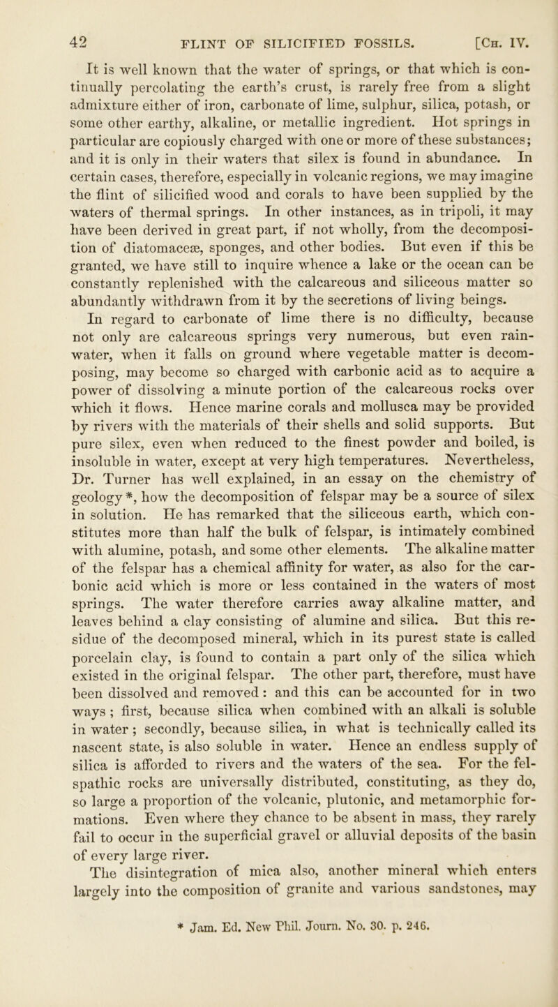 It is well known that the water of springs, or that which is con- tinually percolating the earth’s crust, is rarely free from a slight admixture either of iron, carbonate of lime, sulphur, silica, potash, or some other earthy, alkaline, or metallic ingredient. Hot springs in particular are copiously charged with one or more of these substances; and it is only in their waters that silex is found in abundance. In certain cases, therefore, especially in volcanic regions, we may imagine the flint of silicified wood and corals to have been supplied by the waters of thermal springs. In other instances, as in tripoli, it may have been derived in great part, if not wholly, from the decomposi- tion of diatomacese, sponges, and other bodies. But even if this be granted, we have still to inquire whence a lake or the ocean can be constantly replenished with the calcareous and siliceous matter so abundantly withdrawn from it by the secretions of living beings. In regard to carbonate of lime there is no difficulty, because not only are calcareous springs very numerous, but even rain- water, when it falls on ground where vegetable matter is decom- posing, may become so charged with carbonic acid as to acquire a power of dissolving a minute portion of the calcareous rocks over which it flows. Hence marine corals and mollusca may be provided by rivers with the materials of their shells and solid supports. But pure silex, even when reduced to the finest powder and boiled, is insoluble in water, except at very high temperatures. Nevertheless, Hr. Turner has well explained, in an essay on the chemistry of geology *, how the decomposition of felspar may be a source of silex in solution. He has remarked that the siliceous earth, which con- stitutes more than half the bulk of felspar, is intimately combined with alumine, potash, and some other elements. The alkaline matter of the felspar has a chemical affinity for water, as also for the car- bonic acid which is more or less contained in the waters of most springs. The water therefore carries away alkaline matter, and leaves behind a clay consisting of alumine and silica. But this re- sidue of the decomposed mineral, which in its purest state is called porcelain clay, is found to contain a part only of the silica which existed in the original felspar. The other part, therefore, must have been dissolved and removed: and this can be accounted for in two ways ; first, because silica when combined with an alkali is soluble in water; secondly, because silica, in what is technically called its nascent state, is also soluble in water. Hence an endless supply of silica is afforded to rivers and the waters of the sea. For the fel- spathic rocks are universally distributed, constituting, as they do, so large a proportion of the volcanic, plutonic, and metamorphic for- mations. Even where they chance to be absent in mass, they rarely fail to occur in the superficial gravel or alluvial deposits of the basin of every large river. The disintegration of mica also, another mineral which enters largely into the composition of granite and various sandstones, may * Jam. Ed. New Phil. Joum. No. 30. p. 246.