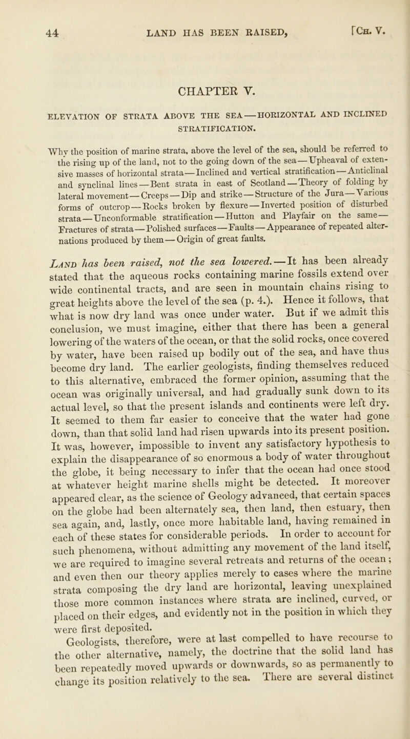 CHAPTER Y. ELEVATION OF STRATA ABOVE THE SEA HORIZONTAL AND INCLINED STRATIFICATION. Why the position of marine strata, above the level of the sea, should be referred to the rising up of the land, not to the going down of the sea — Upheaval of exten- sive masses of horizontal strata—Inclined and vertical stratification Anticlinal and synclinal lines—Bent strata in east of Scotland — Theory of folding by lateral movement—Creeps — Dip and strike — Structure of the Jura Various forms of outcrop —Rocks broken by flexure —Inverted position of disturbed strata—Unconformable stratification — Hutton and Playfair on the same— Fractures of strata—Polished surfaces—Faults —Appearance of repeated alter- nations produced by them—Origin of great faults. Land has been raised, not the sea lowered. — It has been already stated that the aqueous rocks containing marine fossils extend over wide continental tracts, and are seen in mountain chains rising to great heights above the level of the sea (p. 4.). Hence it follows, that what is now dry land was once under water. But if we admit this conclusion, we must imagine, either that there has been a general lowering of the waters of the ocean, or that the solid rocks, once covered by water, have been raised up bodily out of the sea, and have thus become dry land. The earlier geologists, finding themselves reduced to this alternative, embraced the former opinion, assuming that the ocean was originally universal, and had gradually sunk down to its actual level, so that the present islands and continents were left dry. It seemed to them far easier to conceive that the water had gone down, than that solid land had risen upwards into its present position. It was, however, impossible to invent any satisfactory hypothesis to explain the disappearance of so enormous a body of water throughout the globe, it being necessary to infer that the ocean had once stood at whatever height marine shells might be detected. It moreover appeared clear, as the science of Geology advanced, that ceitain spaces on the globe had been alternately sea, then land, then estuary, then sea again, and, lastly, once more habitable land, having lemained in each of these states for considerable periods. In order to account for such phenomena, without admitting any movement of the land itself, we are required to imagine several retreats and returns of the ocean; and even then our theory applies merely to cases where the marine strata composing the dry land are horizontal, leaving unexplained those more common instances where strata are inclined, curved, or placed on their edges, and evidently not in the position in which they were first deposited. Geologists, therefore, were at last compelled to have recourse to the other alternative, namely, the doctrine that the solid land has been repeatedly moved upwards or downwards, so as permanently to change its position relatively to the sea. There are several distinct