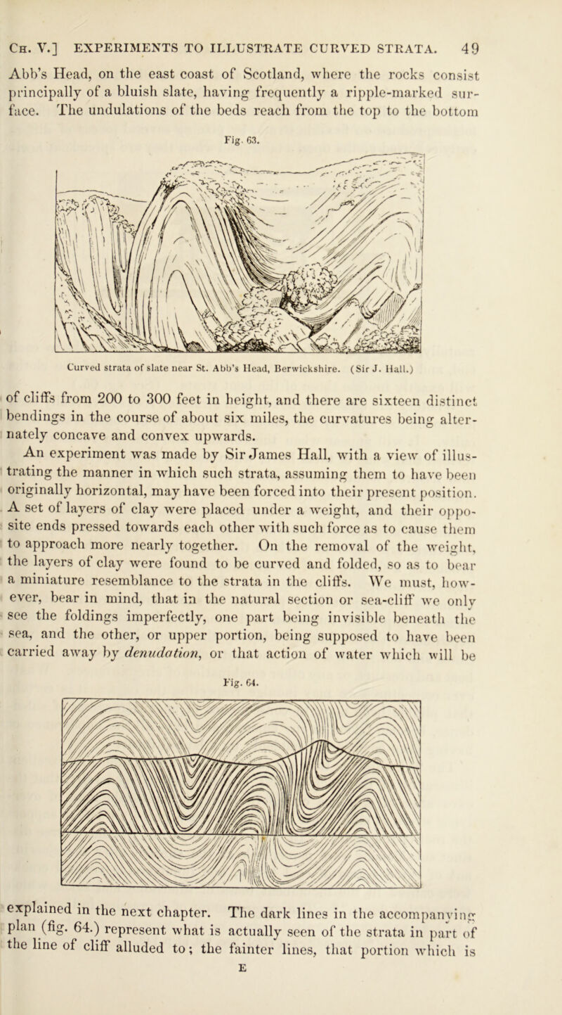 Abb’s Head, on the east coast of Scotland, where the rocks consist principally of a bluish slate, having frequently a ripple-marked sur- face. The undulations of the beds reach from the top to the bottom Fig. 63. Curved strata of slate near St. Abb’s Head, Berwickshire. (Sir J. Hall.) of cliffs from 200 to 300 feet in height, and there are sixteen distinct bendings in the course of about six miles, the curvatures being alter- nately concave and convex upwards. An experiment was made by Sir James Hall, with a view of illus- trating the manner in which such strata, assuming them to have been originally horizontal, may have been forced into their present position. A set of layers of clay were placed under a weight, and their oppo- site ends pressed towards each other with such force as to cause them to approach more nearly together. On the removal of the weight, the layers of clay were found to be curved and folded, so as to bear a miniature resemblance to the strata in the cliffs. We must, how- ever, bear in mind, that in the natural section or sea-clilf we onlv see the foldings imperfectly, one part being invisible beneath the sea, and the other, or upper portion, being supposed to have been carried away by denudation, or that action of water which will be Fig. 64. explained in the next chapter. The dark lines in the accompanying plan (fig. 64.) represent what is actually seen of the strata in part of the line of cliff alluded to; the fainter lines, that portion which is E