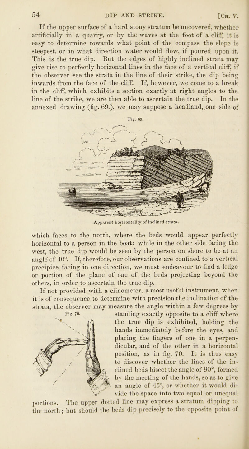 If the upper surface of a hard stony stratum be uncovered, whether artificially in a quarry, or by the waves at the foot of a cliff, it is easy to determine towards what point of the compass the slope is steepest, or in what direction water would flow, if poured upon it. This is the true dip. But the edges of highly inclined strata may give rise to perfectly horizontal lines in the face of a vertical cliff, if the observer see the strata in the line of their strike, the dip being inwards from the face of the cliff. If, however, we come to a break in the cliff, which exhibits a section exactly at right angles to the line of the strike, we are then able to ascertain the true dip. In the annexed drawing (fig. 69.), we may suppose a headland, one side of Fig. 69. Apparent horizontally of inclined strata. which faces to the north, where the beds would appear perfectly horizontal to a person in the boat; while in the other side facing the west, the true dip would be seen by the person on shore to be at an anode of 40°. If, therefore, our observations are confined to a vertical o ' precipice facing in one direction, we must endeavour to find a ledge or portion of the plane of one of the beds projecting beyond the others, in order to ascertain the true dip. If not provided with a clinometer, a most useful instrument, when it is of consequence to determine with precision the inclination of the strata, the observer may measure the angle within a few degrees by Fig. to. standing exactly opposite to a cliff where the true dip is exhibited, holding the hands immediately before the eyes, and placing the fingers of one in a perpen- dicular, and of the other in a horizontal position, as in fig. 70. It is thus easy to discover whether the lines of the in- clined beds bisect the angle of 90°, formed by the meeting of the hands, so as to give an angle of 45°, or whether it would di- vide the space into two equal or unequal portions. The upper dotted line may express a stratum dipping to the north; but should the beds dip precisely to the opposite point of