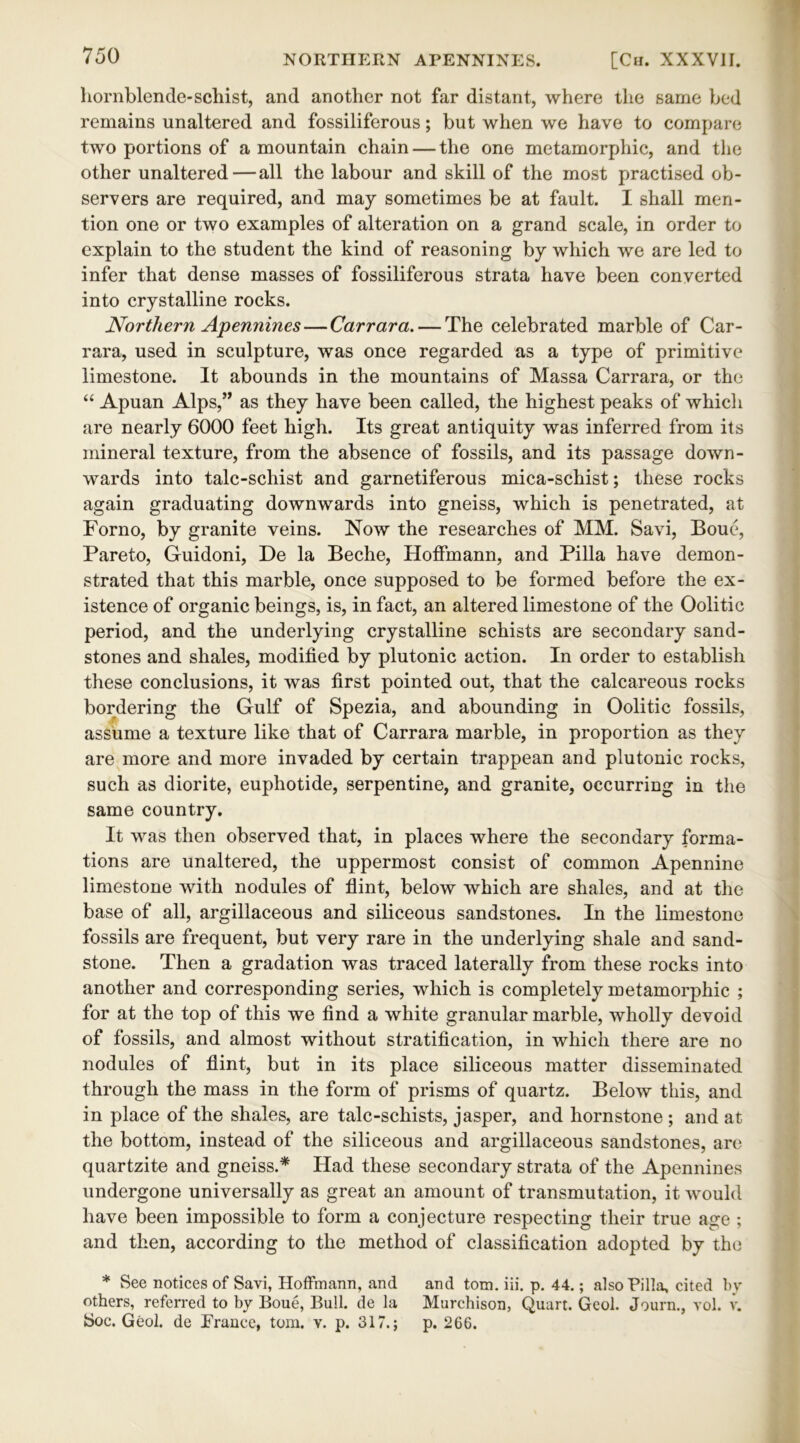 hornblende-schist, and another not far distant, where the same bed remains unaltered and fossiliferous; but when we have to compare two portions of a mountain chain — the one metamorphic, and the other unaltered—all the labour and skill of the most practised ob- servers are required, and may sometimes be at fault. I shall men- tion one or two examples of alteration on a grand scale, in order to explain to the student the kind of reasoning by which we are led to infer that dense masses of fossiliferous strata have been converted into crystalline rocks. Northern Apennines—Carrara.— The celebrated marble of Car- rara, used in sculpture, was once regarded as a type of primitive limestone. It abounds in the mountains of Massa Carrara, or the “ Apuan Alps,” as they have been called, the highest peaks of whicli are nearly 6000 feet high. Its great antiquity was inferred from its mineral texture, from the absence of fossils, and its passage down- wards into talc-schist and garnetiferous mica-schist; these rocks again graduating downwards into gneiss, which is penetrated, at Forno, by granite veins. Now the researches of MM. Savi, Boue, Pareto, Guidoni, De la Beche, Hoffmann, and Pilla have demon- strated that this marble, once supposed to be formed before the ex- istence of organic beings, is, in fact, an altered limestone of the Oolitic period, and the underlying crystalline schists are secondary sand- stones and shales, modified by plutonic action. In order to establish these conclusions, it was first pointed out, that the calcareous rocks bordering the Gulf of Spezia, and abounding in Oolitic fossils, assume a texture like that of Carrara marble, in proportion as they are more and more invaded by certain trappean and plutonic rocks, such as diorite, euphotide, serpentine, and granite, occurring in the same country. It was then observed that, in places where the secondary forma- tions are unaltered, the uppermost consist of common Apennine limestone with nodules of flint, below which are shales, and at the base of all, argillaceous and siliceous sandstones. In the limestone fossils are frequent, but very rare in the underlying shale and sand- stone. Then a gradation was traced laterally from these rocks into another and corresponding series, which is completely metamorphic ; for at the top of this we find a white granular marble, wholly devoid of fossils, and almost without stratification, in which there are no nodules of flint, but in its place siliceous matter disseminated through the mass in the form of prisms of quartz. Below this, and in place of the shales, are talc-schists, jasper, and hornstone ; and at the bottom, instead of the siliceous and argillaceous sandstones, are quartzite and gneiss.* Had these secondary strata of the Apennines undergone universally as great an amount of transmutation, it would have been impossible to form a conjecture respecting their true age ; and then, according to the method of classification adopted by the * See notices of Savi, Hoffmann, and and tom. iii. p. 44.; also Pilla, cited by others, referred to by Boue, Bull, de la Murchison, Quart. Geol. Journ., vol. v. Soc. Geol. de France, tom. v. p. 317.; p. 266.