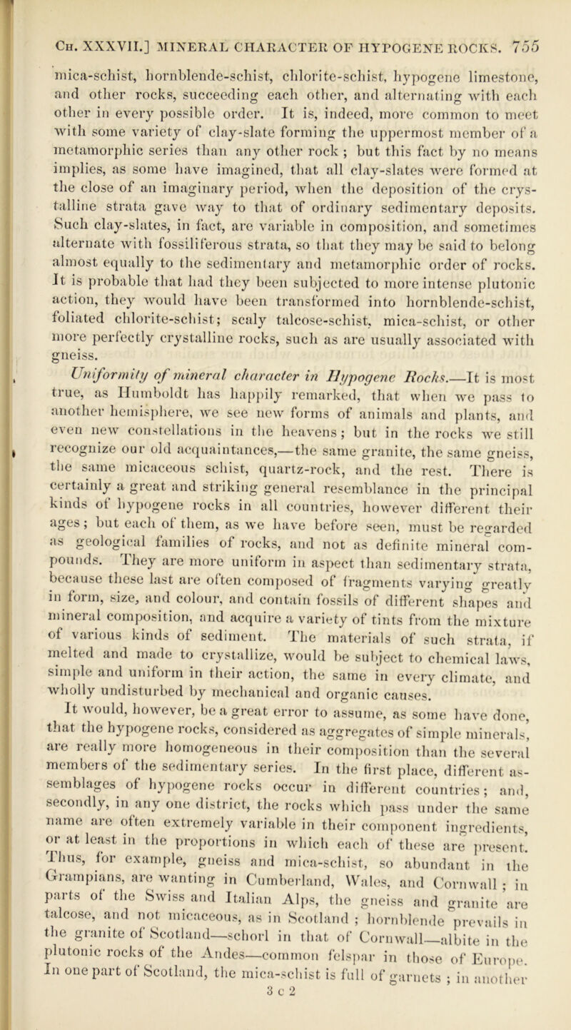 mica-schist, hornblende-schist, chlorite-schist, hypogene limestone, and other rocks, succeeding each other, and alternating with each other in every possible order. It is, indeed, more common to meet with some variety of clay-slate forming the uppermost member of a metamorphic series than any other rock ; but this fact by no means implies, as some have imagined, that all clay-slates were formed at the close of an imaginary period, when the deposition of the crys- talline strata gave way to that of ordinary sedimentary deposits. Such clay-slates, in fact, are variable in composition, and sometimes alternate with fossiliferous strata, so that they may be said to belong almost equally to the sedimentary and metamorphic order of rocks. Jt is probable that had they been subjected to more intense plutonic action, they would have been transformed into hornblende-schist, foliated chlorite-schist; scaly talcose-schist, mica-schist, or other more perfectly crystalline rocks, such as are usually associated with gneiss. Uniformity of mineral character in Hypogene Rocks.—It is most ti ue, as Humboldt has happily remarked, that when we pass to another hemisphere, we see new forms of animals and plants, and even new constellations in the heavens; but in the rocks we still recognize our old acquaintances,—the same granite, the same gneiss, the same micaceous schist, quartz-rock, and the rest. There is certainly a great and striking general resemblance in the principal kinds ot hypogene rocks in all countries, however different their ages; but each of them, as we have before seen, must be regarded as geological families of rocks, and not as definite mineral com- pounds. I hey are more uniform in aspect than sedimentary strata, because these last are often composed of fragments varying °Teatlv in form, size, and colour, and contain fossils of different shapes and mineral composition, and acquire a variety of tints from the mixture of various kinds of sediment. The materials of such strata, if melted and made to crystallize, would be subject to chemical laws, simple and uniform in their action, the same in every climate, and wholly undisturbed by mechanical and organic causes. It would, however, be a great error to assume, as some have done, that the hypogene rocks, considered as aggregates of simple minerals', are really more homogeneous in their composition than the several members of the sedimentary series. In the first place, different as- semblages of hypogene rocks occur in different countries; and, secondly, in any one district, the rocks which pass under the same name are often extremely variable in their component ingredients, or at least in the proportions in which each of these are present. Ilius, for example, gneiss and mica-schist, so abundant in the Grampians, are wanting in Cumberland, Wales, and Cornwall; in parts of the Swiss and Italian Alps, the gneiss and granite are talcose, and not micaceous, as in Scotland ; hornblende prevails in the granite of Scotland—schorl in that of Cornwall albite in the plutonic rocks of the Andes—common felspar in those of Europe. In one part of Scotland, the mica-schist is full of garnets ; in another 3 c 2