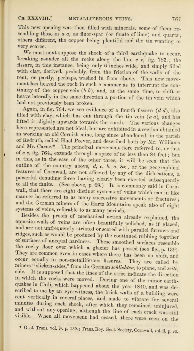This new opening was then filled with minerals, some of them re- sembling those in a a, as fluor-spar (or fluate of lime) and quartz ; others different, the copper being plentiful and the tin wanting or very scarce. We must next suppose the shock of a third earthquake to occur, breaking asunder all the rocks along the line c c, fig. 763.; the fissure, in this instance, being only 6 inches wide, and simply tilled with clay, derived, probably, from the friction of the walls of the rent, or partly, perhaps, washed in from above. This new move- ment has heaved the rock in such a manner as to interrupt the con- tinuity of the copper vein (b b), and, at the same time, to shift or heave laterally in the same direction a portion of the tin vein which had not previously been broken. Again, in tig. <64. we see evidence of a fourth fissure (d d), also tilled with clay, which has cut through the tin vein (a a), and has lifted it slightly upwards towards the south. The various changes heie lepresented are not ideal, but are exhibited in a section obtained m working an old Cornish mine, long since abandoned, in the parish of Redruth, called Huel Peever, and described both by Mr. Williams and Mr. Carne.* The principal movement here referred to, or that of c c, tig. 764., extends through a space of no less than 84 feet; but in this, as in the case of the other three, it will be seen that the outline of the country above, d, c, b, a, Sec., or the geographical features of Cornwall, are not affected by any of the dislocations, a powerful denuding force having clearly been exerted subsequently to all the faults. (See above, p. 69.) it is commonly said in Corn- wall, that there are eight distinct systems of veins which can in like manner be referred to as many successive movements or fractures ; and the German miners of the Ilartz Mountains speak also of ehdit systems of veins, referable to as many periods. Besides the proofs of mechanical action already explained, the opposite walls of veins are often beautifully polished, as if gbazed, and are not unfrequently striated or scored with parallel furrows and ridges, such as would be produced by the continued rubbing together of surfaces of unequal hardness. These smoothed surfaces° resemble the rocky floor over which a glacier has passed (see fig., p. 139). They are common even in cases where there has been no °shift, and occur equally in non-metalliferous fissures. They are called by miners “ slicken-sides,” from the German schlichten, to plane, and seitc, side. It is supposed that the lines of the stria* indicate the direction in which the rocks were moved. During one of the minor earth- quakes in Chili, which happened about the year 1840, and was de- scribed tome by an eye-witness, the brick walls of a building were rent vertically in several places, and made to vibrate for Several minutes during each shock, after which they remained uninjured, and without any opening, although the line of each crack was still visible. When all movement had ceased, there were seen on the