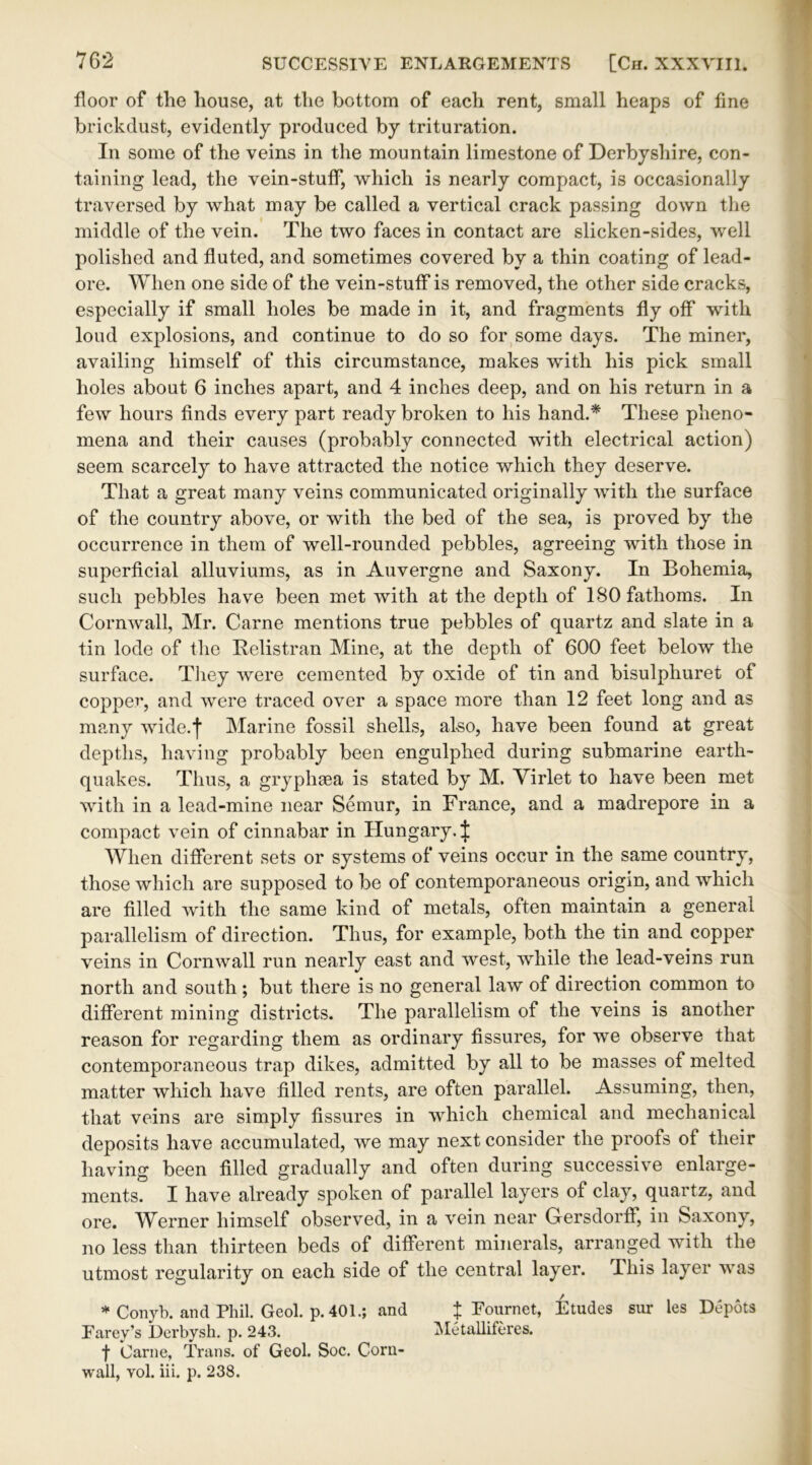 floor of the house, at the bottom of each rent, small heaps of fine brickdust, evidently produced by trituration. In some of the veins in the mountain limestone of Derbyshire, con- taining lead, the vein-stuff, which is nearly compact, is occasionally traversed by what may be called a vertical crack passing down the middle of the vein. The two faces in contact are slicken-sides, well polished and fluted, and sometimes covered by a thin coating of lead- ore. When one side of the vein-stuff is removed, the other side cracks, especially if small holes be made in it, and fragments fly off with loud explosions, and continue to do so for some days. The miner, availing himself of this circumstance, makes with his pick small holes about 6 inches apart, and 4 inches deep, and on his return in a few hours finds every part ready broken to his hand.* These pheno- mena and their causes (probably connected with electrical action) seem scarcely to have attracted the notice which they deserve. That a great many veins communicated originally with the surface of the country above, or with the bed of the sea, is proved by the occurrence in them of well-rounded pebbles, agreeing with those in superficial alluviums, as in Auvergne and Saxony. In Bohemia, such pebbles have been met with at the depth of 180 fathoms. In Cornwall, Mr. Carne mentions true pebbles of quartz and slate in a tin lode of the Relistran Mine, at the depth of 600 feet below the surface. They were cemented by oxide of tin and bisulphuret of copper, and were traced over a space more than 12 feet long and as many wide.f Marine fossil shells, also, have been found at great depths, having probably been engulphed during submarine earth- quakes. Thus, a gryphsea is stated by M. Virlet to have been met with in a lead-mine near Semur, in France, and a madrepore in a compact vein of cinnabar in Hungary. J When different sets or systems of veins occur in the same country, those which are supposed to be of contemporaneous origin, and which are filled with the same kind of metals, often maintain a general parallelism of direction. Thus, for example, both the tin and copper veins in Cornwall run nearly east and west, while the lead-veins run north and south ; but there is no general law of direction common to different mining districts. The parallelism of the veins is another reason for regarding them as ordinary fissures, for we observe that contemporaneous trap dikes, admitted by all to be masses of melted matter which have filled rents, are often parallel. Assuming, then, that veins are simply fissures in which chemical and mechanical deposits have accumulated, we may next consider the proofs of their having been filled gradually and often during successive enlarge- ments. I have already spoken of parallel layers of clay, quartz, and ore. Werner himself observed, in a vein near Gersdorff, in Saxony, no less than thirteen beds of different minerals, arranged with the utmost regularity on each side of the central layer. This layer was * Conyb. and Phil. Geol. p.401.; and J Fournet, Etudes sur les Depots Farey’s Derbysh. p. 243. Metalliferes. f Carne, Trans, of Geol. Soc. Corn- wall, vol. iii. p. 238.