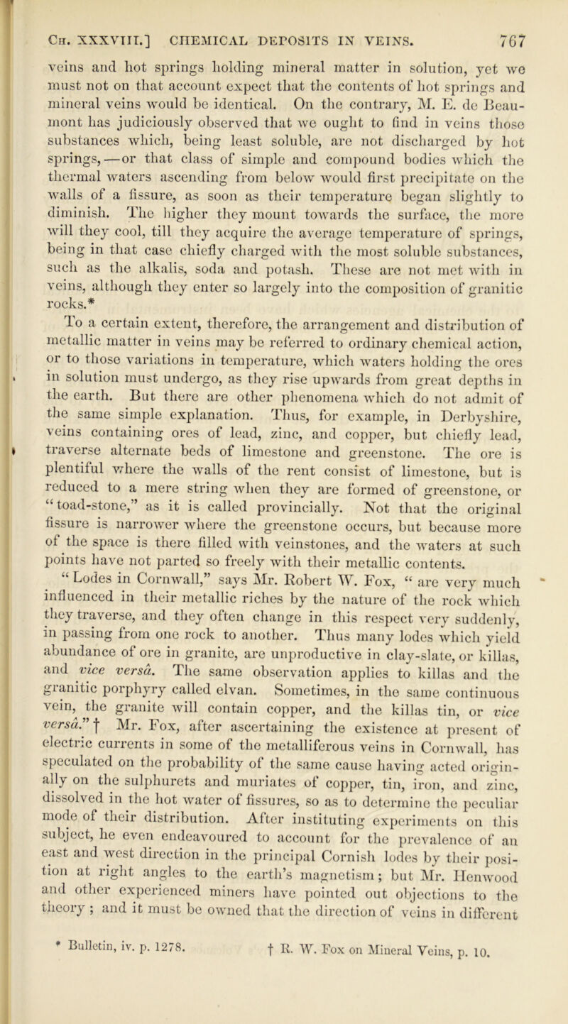 veins and liot springs holding mineral matter in solution, yet we must not on that account expect that the contents of hot springs and mineral veins would be identical. On the contrary, M. E. de Beau- mont has judiciously observed that we ought to find in veins those substances which, being least soluble, are not discharged by hot springs,—or that class of simple and compound bodies which the thermal waters ascending from below would first precipitate on the walls of a fissure, as soon as their temperature began slightly to diminish. The higher they mount towards the surface, the more will they cool, till they acquire the average temperature of springs, being in that case chiefly charged with the most soluble substances, such as the alkalis, soda and potash. These are not met with in veins, although they enter so largely into the composition of granitic rocks.* lo a certain extent, therefore, the arrangement and distribution of metallic matter in veins may be referred to ordinary chemical action, or to those variations in temperature, which waters holding the ores m solution must undergo, as they rise upwards from great depths in the earth. But there are other phenomena which do not admit of the same simple explanation. Thus, for example, in Derbyshire, veins containing ores of lead, zinc, and copper, but chiefly lead, traverse alternate beds of limestone and greenstone. The ore is plentiful where the walls of the rent consist of limestone, but is reduced to a mere string when they are formed of greenstone, or “ toad-stone,” as it is called provincially. Not that the original fissure is narrower where the greenstone occurs, but because more of the space is there filled with veinstones, and the waters at such points have not parted so freely with their metallic contents. “ Lodes in Cornwall,” says Mr. Robert W. Fox, “ are very much influenced in their metallic riches by the nature of the rock which they traverse, and they often change in this respect very suddenly, in passing from one rock to another. Thus many lodes which yield abundance of ore in granite, are unproductive in clay-slate, or killas, and vice versa. The same observation applies to killas and the gianitic porphyry called elvan. Sometimes, in the same continuous vein,^ the granite will contain copper, and the killas tin, or vice versa” f Mr. Fox, after ascertaining the existence at present of electric currents in some of the metalliferous veins in Cornwall, has speculated on the probability of the same cause having acted origin- ady on the sulphurets and muriates of copper, tin, iron, and zinc, dissolved in the hot water of fissures, so as to determine the peculiar mode of their distribution. After instituting experiments on this subject, he even endeavoured to account for the prevalence of an east and west direction in the principal Cornish lodes by their posi- tion at right angles to the earth’s magnetism; but Mr. Ilenwood and other experienced miners have pointed out objections to the theory ; and it must be owned that the direction of veins in different * Bulletin, iv. p. 1278. f R. W. Fox on Mineral Veins, p. 10.