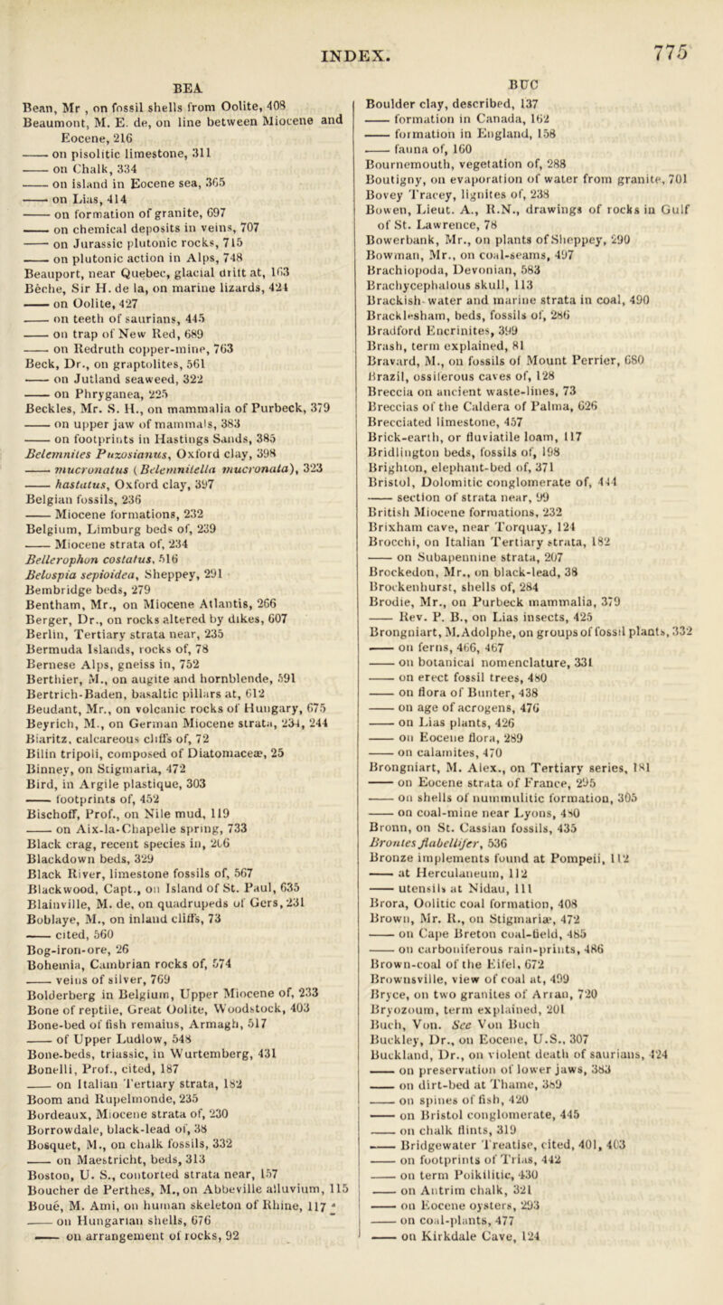 BEA Bean, Mr , on fossil shells from Oolite, 408 Beaumont, M. E. de, on line between Miocene and Eocene, 216 on pisolitic limestone, 311 on Chalk, 334 on island in Eocene sea, 305 on Lias, 414 on formation of granite, 697 on chemical deposits in veins, 707 on Jurassic plutonic rocks, 715 on plutonic action in Alps, 748 Beauport, near Quebec, glacial ciritt at, 103 Beche, Sir H. de la, on marine lizards, 424 on Oolite, 427 on teeth of saurians, 445 on trap of New lied, 689 on Redruth copper-mine, 763 Beck, Dr., on graptolites, 561 on Jutland seaweed, 322 on Phryganea, 225 Beckles, Mr. S. H., on mammalia of Purbeck, 379 on upper jaw of mammals, 383 on footprints in Hastings Sands, 385 Belemnites Puzosianus, Oxford clay, 398 mucronatus (lielemnilella mucronata), 323 hastatus, Oxford clay, 397 Belgian fossils, 236 Miocene formations, 232 Belgium, Limburg bed« of, 239 Miocene strata of, 234 Bellerophun costatus. 516 Beluspia sepioidea, Sheppey, 291 Bembridge beds, 279 Bentham, Mr., on Miocene Atlantis, 266 Berger, Dr., on rocks altered by dikes, 607 Berlin, Tertiary strata near, 235 Bermuda Islands, rocks of, 78 Bernese Alps, gneiss in, 752 Berthier, M., on augite and hornblende, 591 Bertrich-Baden, basaltic pillars at, 612 Beudant, Mr., on volcanic rocks of Hungary, 675 Beyrich, M., on German Miocene strata, 234, 244 Biaritz, calcareous cliffs of, 72 Bilin tripoli, composed of Diatomacea?, 25 Binney, on Stigmaria, 472 Bird, in Argile plastique, 303 footprints of, 452 Bischoff, Prof., on Nile mud, 119 on Aix-la-Chapelle spring, 733 Black crag, recent species in, 216 Blackdown beds, 329 Black River, limestone fossils of, 567 Blackwood, Capt., on Island of St. Paul, 635 Blainville, M. de, on quadrupeds of Gers,231 Boblaye, M., on inland cliffs, 73 cited, 560 Bog-iron-ore, 26 Bohemia, Cambrian rocks of, 574 veins of silver, 769 Bolderberg in Belgium, Upper Miocene of, 233 Bone of reptile, Great Oolite, Woodstock, 403 Bone-bed offish remains, Armagh, 517 of Upper Ludlow, 548 Bone-beds, triassic, in Wurtemberg, 431 Bonelli, Prof., cited, 187 on Italian Tertiary strata, 182 Boom and Rupelmonde, 235 Bordeaux, Miocene strata of, 230 Borrowdale, black-lead of, 38 Bosquet, M., on chalk fossils, 332 on Maestricht, beds, 313 Boston, U. S., contorted strata near, 157 Boucher de Perthes, M., on Abbeville alluvium, 115 Boue, M. Ami, on human skeleton of Rhine, 117 * on Hungarian shells, 676 — on arrangement of rocks, 92 BUC Boulder clay, described, 137 formation in Canada, 162 formation in England, 158 fauna of, 160 Bournemouth, vegetation of, 288 Boutigny, on evaporation of water from granite, 701 Bovey Tracey, lignites of, 238 Bowen, Lieut. A., R.N., drawings of rocks in Gulf of St. Lawrence, 78 Bowerbank, Mr., on plants of Sheppey, 290 Bowman, Mr., on coal-seams, 497 Brachiopoda, Devonian, 583 Brachycephalous skull, 113 Brackish water and marine strata in coal, 490 Bracklesham, beds, fossils of, 286 Bradford Encrinites, 399 Brash, term explained, 81 Bravard, M., on fossils of Mount Perrier, 680 Brazil, ossiferous caves of, 128 Breccia on ancient waste-lines, 73 Breccias of the Caldera of Palma, 626 Brecciated limestone, 457 Brick-earth, or fluviatile loam, 117 Bridlington beds, fossils of, 198 Brighton, elephant-bed of, 371 Bristol, Dolomitic conglomerate of, 444 section of strata near, 99 British Miocene formations, 232 Brixham cave, near Torquay, 124 Brocchi, on Italian Tertiary strata, 182 on Subapennine strata, 207 Brockedon, Mr., on black-lead, 38 Brockenhurst, shells of, 284 Brodie, Mr., on Purbeck mammalia, 379 Rev. P. B., on Lias insects, 425 Brongniart, M. Adolphe, on groups of fossil plants, 332 on ferns, 466, 467 on botanical nomenclature, 331 on erect fossil trees, 480 on flora of Bunter, 438 on age of acrogens, 476 on Lias plants, 426 on Eocene flora, 289 on calamites, 470 Brongniart, M. Alex., on Tertiary series, 181 on Eocene strata of France, 295 on shells of nummulitic formation, 305 on coal-mine near Lyons, 480 Bronn, on St. Cassian fossils, 435 Brontes flabellijer, 536 Bronze implements found at Pompeii, 112 at Herculaneum, 112 utensils at Nidau, 111 Brora, Oolitic coal formation, 408 Brown, Mr. R., on Stigmaria*, 472 on Cape Breton coal-field, 485 oil carboniferous rain-prints, 486 Brown-coal of the Eifel, 672 Brownsville, view of coal at, 499 Bryce, on two granites of Arian, 720 Bryozoum, term explained, 201 Buch, Von. See Von Buch Buckley, Dr., on Eocene, U.S., 307 Buckland, Dr., on violent death of saurians, 424 on preservation of lower jaws, 383 on dirt-bed at Thame, 3b9 on spines of fish, 420 on Bristol conglomerate, 445 on chalk flints, 319 — Bridgewater Treatise, cited, 401, 403 on footprints of Trias, 442 on term Poikilitic, 430 on Antrim chalk, 321 on Eocene oysters, 293 on coal-plants, 477 on Kirkdale Cave, 124