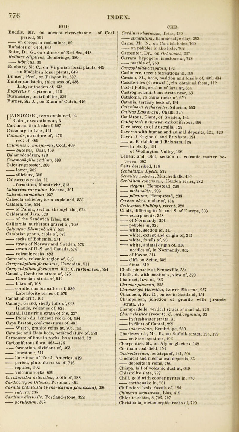 BUD Buddie, Mr., on ancient river-channe of Coal period, 501 on creeps in coal-mines, 50 Bufadors of Olot, 665 Buist, Dr. G., on saltness of Red Sea, 448 Bulimus el/ipticus, Bembridge, 280 lubricus, 30 Bunbury, Sir C., on Virginian fossil plants, 449 on Madeiran fossil plants, 642 Bunsen, Prof., on Palagonite, 597 Bunter sandstein, thickness of, 438 Labyrinthodon of, 438 Buprestis? Elytron of, 410 Burmeister, on trilobites, 559 Burnes, Sir A., on Runn of Cutch, 446 FIAINOZOIC, term explained, 92 ^ Cairo, excavations at, 3 Caithness, fish-beds of, 527 Calamary in Lias, 424 Catamite, structure of, 470 root of, 469 Catamites cannceformis, Coal, 469 Sucowii, Coal, 469 Calamodendron, 470 Calamophyllia radiata, 399 Calcaire grossier, 300 lower, 302 silicieux, 300 Calcareous rocks, 11 . formation, Maestricht, 313 Calcarina rarispina, Eocene, 301 Calceola sandalina, 537 Calceola-schiefer, term explained, 536 Caldera, the, 624 of Palma, section through the, 624 Calderas of Java, 620 of the Sandwich Isles, 616 California, auriferous gravel of, 769 Calymene Blumenbachii, 555 Cambrian group, table of, 571 rocks of Bohemia, 574 strata of Norway and Sweden, 576 strata of U.S. and Canada, 576 volcanic rocks, 693 Campania, volcanic region of, 653 Campophyllum flexuosum, Devonian, 511 Campophyllum flexuosum, 511 ; C. turbinatum, 554 Canada, Cambrian strata of, 576 Devonian strata of, 542 lakes of, 168 corniferous formation of, 539 Labradorite series of, 579 Canadian drift, 163 Canary, Grand, shelly luff’s of, 668 Islands, volcanos of, 621 Cantal, lacustrine strata of the, 227 Piomb du, igneous rocks of, 684 Cape Breton, coal-measures of, 485 Wrath, granite veins at, 703, 753 Caradoc and Bala beds, nomenclature of, 558 Carbonate of lime in rocks, how tested, 12 Carboniferous flora, 465—476 formation, divisions of, 463 limestone, 511 limestone of North America, 519 period, plutonic rocks of, 716 reptiles, 502 volcanic rocks, 689 Carcharodon heterodon, tooth of, 288 Cardiocarpon Ottonis, Permian, 461 Cardita p/anicosta (Venericardia planicosta), 286 sulcata, 285 Cardium dissimile, Portland-stone, 392 — porulosum, 302 CHR Cardium rhceticum, Trias, 439 striatulum, Kimmeridge clay, 393 Carne, Mr. N., on Cornish lodes, 760 on pebbles in the lode, 762 Carpenter, Dr., on Orbitoides, 307 Carrara, hypogene limestone of, 728 marble of, 750 Caryophylliaccespitosa, 192 Cashmere, recent formations in, 108 Cassian, St., beds, position and fossils of, 432, 434 Cassiterides (Cornwall), tin obtained from, 112 Castel Follit, section of lava at, 664 Castrogiovanni, bent strata near, 58 Catalonia, volcanic rocks of, 659 Catania, tertiary beds of, 191 Cateninora escharoides, Silurian, 553 Catillus Lamarckii, Chalk, 325 Cauldrons, Giant, of Sweden, 141 Caulopteris primccva, carboniferous, 466 Cave breccias of Australia, 125 Caverns with human and animal deposits, 121, 123 Caves at Engihoul and Brixham, 124 at Kirkdale and Brixham, 124 in Sicily, 194 of Wellington Valley, 126 Cellent and Olot, section of volcanic matter be- tween, 662 Pelts described, 116 Cephalaspis Lye/li, 522 Ceratites nodosus, Muschelkalk, 436 Cerilhium concavum, Headon series, 282 elegans. Hempstead, 238 melanoides. 293 plicatum, Hempstead, 238 Cervus alces, molar of, 134 Cestracion Phillippi, recent, 328 Chalk, differing in N. and S. of Europe, 333 —— escarpments, 358 of Normandy, 354 pebbles in, 321 white, section of, 315 white, extent and origin of, 315 white, fossils of, 26 white, animal origin of, 316 needles of, in Normandy, 355 of Faxoe, 314 cliffs on Seine, 352 flints, 319 Chalk pinnacle at Senneville, 354 Chalk-pit with potstones, view of, 320 Chaluzet, lava of, 683 Chama squamosa, 285 Chameerops Helvetica, Lower Miocene, 257 Chambers, Mr. R., on ice in Scotland, 151 Champoleon, junction of granite with jurassic strata. 716 Champradelle, vertical strata of marl at, 223 Chara elastica (recent), C.medicaginula, 32 in freshwater strata, 31 in flints of Cantal, 229 tubercalata, Bembridge, 280 Charlesworth, Mr. E., on Suffolk strata, 195, 199 on Stereognathus, 406 Charpentier, M., on Alpine glaciers, 142 Chatham coal-field, 454 Cheirotheriuni, footsteps of, 441, 504 Chemical and mechanical deposits, 33 deposits in veins, 766 Chiapa, fall of volcanic dust at, 649 Chiastolite slate, 727 Chili, gold with copper pyrites in, 770 earthquake in, 761 Chillesford beds, fossils of, 198 Chimcera monstrosa. Lias, 419 Chlorite-schist, 8.726, 727 Christiania, metamorphic rocks of, 729