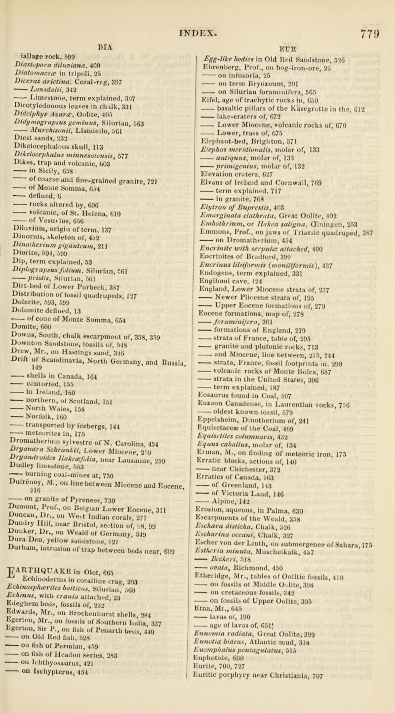 DIA iailage rock, 59!) Diastupora diluviana, 400 Dtatomacece in tripoli, 25 Diceras arietina, Coral-rag, 397 Lonsda/ii, 342 Limestone, term explained, 397 Dicotyledonous leaves in ch alk, 331 Didelphys Azarcc, Oolite, 405 Didymograpsus geminus, Silurian, 563 Murchisonii, Llandeilo, 5G1 Diest sands, 232 Dikelocephalous skull, 113 Dikelocep/talus minncsotensis, 577 Dikes, trap and volcanic, 603 in Sicily, 658 ot coarse and fine-grained granite, 721 of Monte Somma, 654 defined, 6 rocks altered by, 606 volcanic, of St. Helena, 610 of Vesuvius, 656 Diluvium, origin of term, 137 Dinorms, skeleton of, 452 Dinotherium giganteum, 211 Diorite, 594, 599 Dip, term explained, 53 Diplograpsus folium, Silurian, 561 pristis, Silurian, 561 Dirt-bed of Lower Purbeck, 387 Distribution of fossil quadrupeds, 127 Dolerite, 593, 599 Dolomite defined, 13 of cone of Monte Somma, 654 Domite, 600 Downs, South, chalk escarpment of, 358, 359 Downton Sandstone, fossils of, 548 Drew, Mr., on Hastings sand, 346 Driit of Scandinavia, North Germany, and Russia 149 shells in Canada, 164 * contorted, 155 in Ireland, 160 northern, of Scotland, 151 North Wales, 158 Norfolk, 160 transported by icebergs, 144 meteorites in, 175 Dromatheriuin sylvestre of N. Carolina, 454 D/yandra Schranhii, Lower Miocene 259 Dryandroides Hakecefolia, near Lausanne, 259 Dudley limestone, 553 burning coal-mines at, 730 Dufrenoy, M., on line between Miocene and Eocene, on granite of Pyrenees, 730 Dumont, Prof., on Belgian Lower Eocene, 311 Duncan, Dr., on West Indian corals, 271 Dundry Hill, near Bristol, section of, 98, 99 Dunker, Dr., on Weald of German}’, 349 Dura Den, yellow sandstone, 521 Durham, intrusion of trap between beds near, 609 J^AR THQUAKE in Olot, 665 Echinoderms in coralline crag, 203 Echinosphcerites balticus, Silurian, *560 Echinus, with crania attached, 23 Edeghem beds, fossils of, 232 Edwards, Mr., on brockenhurst shells, 284 Egerton, Mr., on fossils of Southern India 337 Egerton, Sir P., on fish of Penarth beds, 440 on Old Red fish, 528 * 011 fisl> of Permian, 459 on fish of Headon series, 283 on Ichthyosaurus, 421 on Ischypterus, 454 EUR Egg-like bodies in Old Red Sandstone, 526 Ehrenberg, Prof., on bog-iron-ore, 26 on infusoria, 25 on term Bryozoum, 201 on Silurian foraminifera, 565 Eifel, age of trachytic rocks in, 650 basaltic pillars of the Kasegrotte in the, 612 lake-craters of, 672 Lower Miocene, volcanic rocks of, 670 Lower, trass of, 675 Elephant-bed, Brighton, 371 E/ephas meridianalt's, molar of, 133 antiquus, molar of, 133 primigenius, molar of, 132 Elevation craters, 627 Elvans of Ireland and Cornwall, 769 term explained, 717 in granite, 768 Elytron of Buprestis, 403 Emarginata clathrata. Great Oolite, 402 Embothrium, or Hakea saligna, (Eningen, 253 Emmons, Prof., on jaws of 1 riassic quadruped, 387 on Dromatherium, 454 Encrinite with serpulc attached, 400 Encrinites of Bradford, 399 Encrinus liliiformis (moniliformis), 437 Kndogens, term explained, 331 Engihoul cave, 124 England, Lower Miocene strata of, 237 Newer Pliocene strata of, 195 Upper Eocene formations of, 279 Eocene formations, map of, 278 foraminifera, 301 formations of England, 279 strata of France, table of, 295 granite and plutonic rocks, 713 and Miocene, line between, 215, 244 strata, France, fossil footprints in, 290 volcanic rocks of Monte Bolca, 687 strata in the United States, 306 term explained, 187 Eosaurus found in Coal, 507 Eozoon Canadense, in Laurentian rocks, 756 oldest known lossil, 579 Eppelsheim, Dinotherium of, 241 Equisetaceae of the Coal, 469 Equisetites Columnaris, 432 Equus caballus, molar of, 134 Erman, M., on finding of meteoric iron, 175 Erratic blocks, actions of, 140 near Chichester, 372 Erratics of Canada, 163 of Greenland, 143 of Victoria Land, 146 Alpine, 142 Erosion, aqueous, in Palma, 630 Escarpments of the Weald, 358 Eschara disticha. Chalk, 326 Escharina ocean/', Chalk, 327 Escher von der Llnth, on submergence of Sahara, 175 Estheria minuta, Muschelkalk, 437 Beckeri, 518 ovata, Richmond, 450 Etheridge, xMr., tables of Oolitic fossils, 410 on fossils ol Middle Oolite, 398 on cretaceous fossils, 342 on fossils of Upper Oolite, 395 Etna, Mt., 645 lavas of, 190 age of lavas of, 651* Eunomia radiata. Great Oolite, 399 Eunutia bidens, Atlantic mud, 318 Euomphalus pentagulatus, 515 Euphotide, 600 Eurite, 700, 727 Euritic porphyry near Christiania, 707