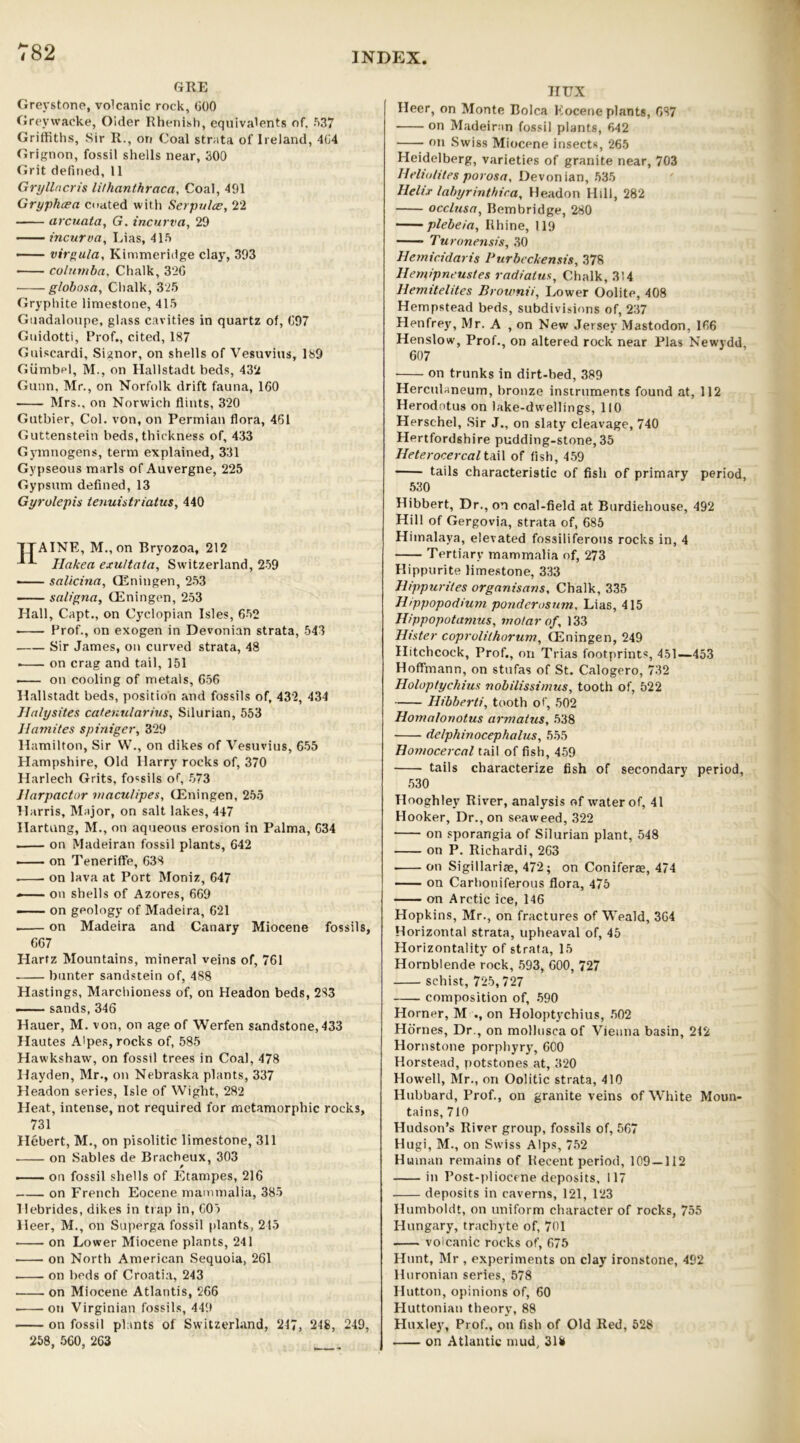 GRE Greystone, volcanic rock, 000 Greywacke, Older Rhenish, equivalents of, 537 Griffiths, Sir R., on Coal strata of Ireland, 404 Grignon, fossil shells near, 300 Grit defined, 11 Gryllncris lithanthraca, Coal, 491 Gryphcea coated with Serpulce, 22 arcuata, G. incurva, 29 incurva, Lias, 415 — virgula, Kimmeridge clay, 393 • colnmba, Chalk, 320 ■ globosa, Chalk, 325 Gryphite limestone, 415 Guadalotipe, glass cavities in quartz of, 097 Guidotti, Prof., cited, 187 Guiscardi, Signor, on shells of Vesuvius, 189 Giimbpl, M., on Hallstadt beds, 432 Gunn, Mr., on Norfolk drift fauna, 160 Mrs., on Norwich flints, 320 Gutbier, Col. von, on Permian flora, 461 Guttenstein beds, thickness of, 433 Gymnogens, term explained, 331 Gypseous marls of Auvergne, 225 Gypsum defined, 13 Gyrolcpis tenuistriatus, 440 TTAINE, M.,on Bryozoa, 212 Hakea exultata, Switzerland, 259 • salicina, CEningen, 253 saligna, CEningen, 253 Hall, Capt., on Cyclopian Isles, 652 Prof., on exogen in Devonian strata, 543 Sir James, on curved strata, 48 . on crag and tail, 151 on cooling of metals, 656 Hallstadt beds, position and fossils of, 432, 434 Halysites catenularins, Silurian, 553 Hamites spiniger, 329 Hamilton, Sir W., on dikes of Vesuvius, 655 Hampshire, Old Harry rocks of, 370 Harlech Grits, fossils of, 573 ilarpactor maculipes, CEningen, 255 Harris, Major, on salt lakes, 447 Hartung, M., on aqueous erosion in Palma, 634 on Madeiran fossil plants, 642 —— on Teneriffe, 638 . • on lava at Port Moniz, 647 —— on shells of Azores, 669 on geology of Madeira, 621 on Madeira and Canary Miocene fossils, 667 Harfz Mountains, mineral veins of, 761 hunter sandstein of, 488 Hastings, Marchioness of, on Headon beds, 283 — sands, 346 Hauer, M. von, on age of Werfen sandstone, 433 Hautes A'pes, rocks of, 585 Hawkshaw, on fossil trees in Coal, 478 Hayden, Mr., on Nebraska plants, 337 Headon series, Isle of Wight, 282 Heat, intense, not required for metamorphic rocks, 731 Hebert, M., on pisolitic limestone, 311 on Sables de Bracbeux, 303 on fossil shells of Etampes, 216 on French Eocene mammalia, 385 Hebrides, dikes in trap in, 603 lleer, M., on Superga fossil plants, 215 ■ on Lower Miocene plants, 241 on North American Sequoia, 261 . on beds of Croatia, 243 on Miocene Atlantis, 266 • on Virginian fossils, 449 on fossil plants of Switzerland, 247, 248, 249, 258, 560, 263 HUX Heer, on Monte Bolca Eocene plants, 687 on Madeiran fossil plants, 642 on Swiss Miocene Insects, 265 Heidelberg, varieties of granite near, 703 Heliolites porosa, Devonian, 535 Helix labyrinthica, Headon Hill, 282 occlusa, Bembridge, 280 plebeia, Rhine, 119 Turonensis, 30 Hemicidaris Purbcckensis, 378 Hemipneustes radiatus, Chalk, 314 Hemitelites Brownii, Lower Oolite, 408 Hempstead beds, subdivisions of, 237 Henfrey, Mr. A , on New Jersey Mastodon, 166 Henslow, Prof., on altered rock near Plas Newydd, 607 on trunks in dirt-bed, 389 Herculaneum, bronze instruments found at, 112 Herodotus on lake-dwellings, 110 Herschel, Sir J., on slaty cleavage, 740 Hertfordshire pudding-stone, 35 Heterocercal tail of fish, 459 tails characteristic of fish of primary period, 530 Hibbert, Dr., on coal-field at Burdiehouse, 492 Hill of Gergovia, strata of, 685 Himalaya, elevated fossiliferous rocks in, 4 Tertiary mammalia of, 273 Hippurite limestone, 333 Hippurites organisans. Chalk, 335 H/ppopodium ponderosum, Lias, 415 Hippopotamus, molar of, 133 Hister coprolithorum, CEningen, 249 Hitchcock, Prof., on Trias footprints, 451—453 Hoffmann, on stufas of St. Calogero, 732 Holuptychius nobilissimus, tooth of, 522 Hibberti, tooth of, 502 Homalonotus armatus, 538 de/phinocephalus, 555 Homocercal tail of fish, 459 tails characterize fish of secondary period, 530 Hooghley River, analysis of water of, 41 Hooker, Dr., on seaweed, 322 on sporangia of Silurian plant, 548 on P. Richardi, 263 on Sigillariae, 472; on Coniferae, 474 on Carboniferous flora, 475 on Arctic ice, 146 Hopkins, Mr., on fractures of Weald, 364 Horizontal strata, upheaval of, 45 Horizontally of strata, 15 Hornblende rock, 593, 600, 727 schist, 725, 727 composition of, 590 Horner, M ., on Holoptychius, 502 Hornes, Dr., on mollusca of Vienna basin, 212 Hornstone porphyry, 600 Horstead, potstones at, 320 Howell, Mr., on Oolitic strata, 410 Hubbard, Prof., on granite veins of White Moun- tains, 710 Hudson’s River group, fossils of, 567 Hugi, M., on Swiss Alps, 752 Human remains of Recent period, 109—112 in Post-pliocene deposits, 117 deposits in caverns, 121, 123 Humboldt, on uniform character of rocks, 755 Hungary, trachyte of, 701 volcanic rocks of, 675 tlunt, Mr , experiments on clay ironstone, 492 Iluronian series, 578 Hutton, opinions of, 60 Huttonian theory, 88 Huxley, Prof., on fish of Old Red, 528 on Atlantic mud, 31k