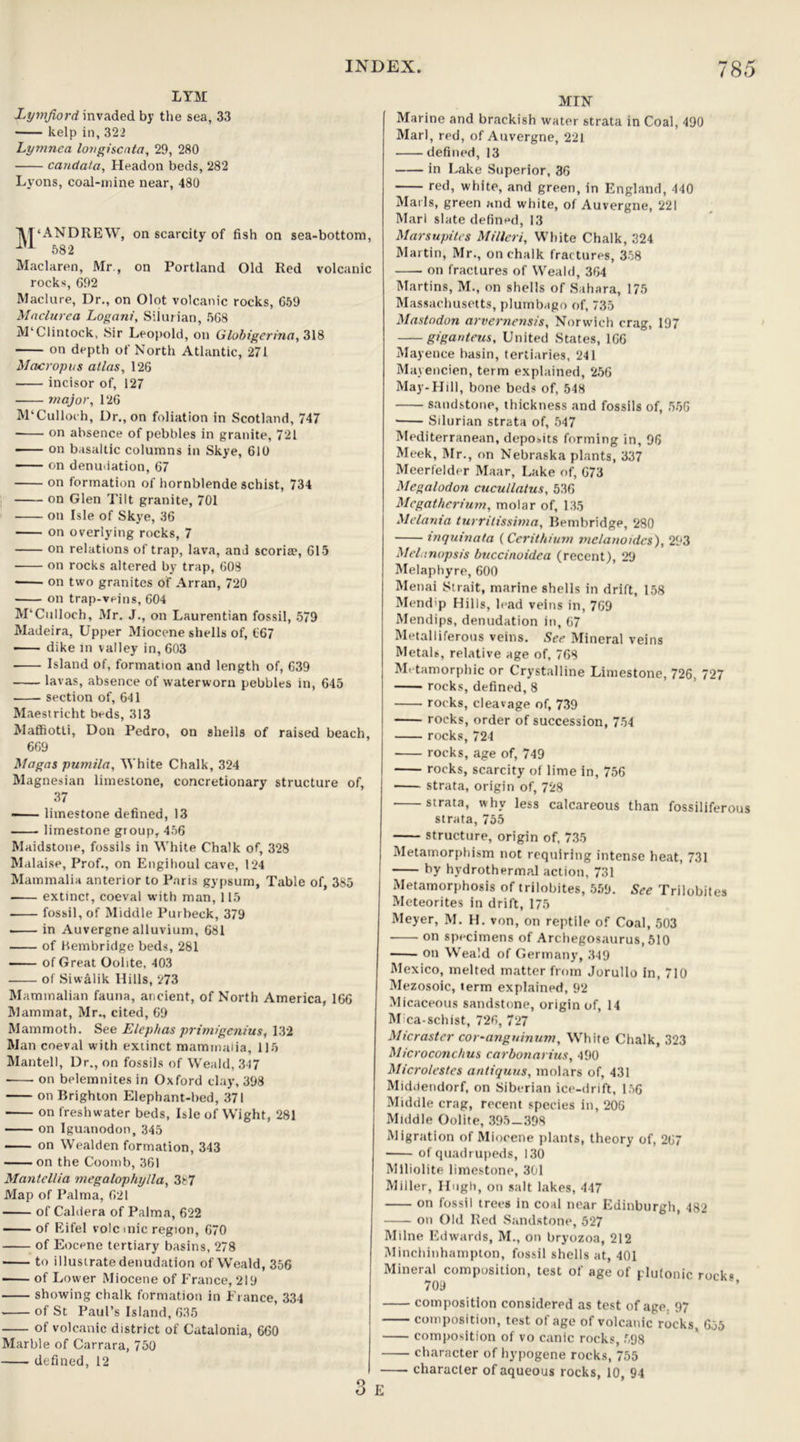 LYM Lymfiord invaded by the sea, 33 kelp in, 322 Lymnea longiscata, 29, 280 candata, Headon beds, 282 Lyons, coal-mine near, 480 M'ANDREW, on scarcity of fish on sea-bottom, IU 582 Maclaren, Mr , on Portland Old Red volcanic rocks, 692 Maclure, Dr., on Olot volcanic rocks, 659 Mnclurea Logani, Silurian, 568 M’Clintock, Sir Leopold, on Globigertna, 318 on depth of North Atlantic, 271 Macropus atlas, 126 incisor of, 127 major, 126 M‘Culloch, Dr., on foliation in Scotland, 747 ■ on absence of pebbles in granite, 721 on basaltic columns in Skye, 610 on denudation, 67 on formation of hornblende schist, 734 on Glen Tilt granite, 701 on Isle of Skye, 36 on overlying rocks, 7 on relations of trap, lava, and scoria?, 615 on rocks altered by trap, 608 on two granites of Arran, 720 on trap-veins, 604 M'Culloch, Mr. J., on Laurentian fossil, 579 Madeira, Upper Miocene shells of, 667 dike in valley in, 603 ■ Island of, formation and length of, 639 lavas, absence of waterworn pebbles in, 645 section of, 641 Maestricht beds, 313 Maffiotti, Don Pedro, on shells of raised beach, 669 Magas pumila. White Chalk, 324 Magnesian limestone, concretionary structure of, 37 • limestone defined, 13 limestone group, 456 Maidstone, fossils in White Chalk of, 328 Malaise, Prof., on Engihoul cave, 124 Mammalia anterior to Paris gypsum, Table of, 385 extinct, coeval with man, 115 fossil, of Middle Purbeck, 379 ■ in Auvergne alluvium, 681 of Bembridge beds, 281 of Great Oolite. 403 of Siwalik Hills, 273 Mammalian fauna, ancient, of North America, 166 Mammat, Mr., cited, 69 Mammoth. See Elephas primigenius, 132 Man coeval with extinct mammalia, 115 Mantell, Dr., on fossils of Weald, 347 on belemnites in Oxford day, 398 on Brighton Elephant-bed, 371 on freshwater beds, Isle of Wight, 281 on Iguanodon,345 on Wealden formation, 343 on the Coomb, 361 Mantellia megalophylla, 387 Map of Palma, 621 of Caldera of Palma, 622 of Eifel volcmic region, 670 of Eocene tertiary basins, 278 ■ to illustrate denudation of Weald, 356 of Lower Miocene of France, 219 showing chalk formation in France, 334 of St Paul’s Island, 635 of volcanic district of Catalonia, 660 Marble of Carrara, 750 defined, 12 MIN Marine and brackish water strata in Coal, 490 Marl, red, of Auvergne, 221 defined, 13 in Lake Superior, 36 red, white, and green, in England, 440 Mai ls, green and white, of Auvergne, 221 Marl slate defined, 13 Marsupites Milleri, White Chalk, 324 Martin, Mr., on chalk fractures, 358 on fractures of Weald, 364 Martins, M., on shells of Sahara, 175 Massachusetts, plumbago of, 735 Mastodon arvernensis, Norwich crag, 197 giganteus, United States, 166 Mayence basin, tertiaries, 241 Mayencien, term explained, 256 May-Hill, bone beds of, 548 sandstone, thickness and fossils of, 556 • Silurian strata of, 547 Mediterranean, deposits forming in, 96 Meek, Mr., on Nebraska plants, 337 Meer(elder Maar, Lake of, 673 Megalodon cucullatus, 536 Megatherium, molar of, 135 Melania turrilissima, Bembridge, 280 inquinata (Cerithium melanoidcs), 293 Melunopsis buccinoidea (recent), 29 Melaphyre, 600 Menai Strait, marine shells in drift, 158 Mend'p Hills, lead veins in, 769 Mendips, denudation in, 67 Metalliferous veins. See Mineral veins Metals, relative age of, 768 Metamorphic or Crystalline Limestone, 726, 727 rocks, defined,8 rocks, cleavage of, 739 rocks, order of succession, 754 rocks, 724 rocks, age of, 749 rocks, scarcity of lime in, 756 strata, origin of, 728 strata, why less calcareous than fossiliferous strata, 755 structure, origin of, 735 Metamorphism not requiring intense heat, 731 by hydrothermal action, 731 Metamorphosis of trilobites, 559. See Trilobites Meteorites in drift, 175 Meyer, M. H. von, on reptile of Coal, 503 on specimens of Archegosaurus, 510 on Weald of Germany, 349 Mexico, melted matter from Jorullo in, 710 Mezosoic, term explained, 92 Micaceous sandstone, origin of, 14 Mica-schist, 726, 727 Micraster cor-angninum. White Chalk, 323 Microconchus carbonarius, 490 Microlestcs antiquus, molars of, 431 Middendorf, on Siberian ice-drift, 156 Middle crag, recent species in, 206 Middle Oolite, 395-398 Migration of Miocene plants, theory of, 267 of quadrupeds, 130 Mlliolite limestone, 301 Miller, Hugh, on salt lakes, 447 on fossil trees in coal near Edinburgh 482 on Old Red Sandstone, 527 Milne Edwards, M., on bryozoa, 212 Minchinhampton, fossil shells at, 401 Mineral composition, test of age of plutonic rock« 709 composition considered as test of age. 97 composition, test of age of volcanic rocks, 655 composition of vo canic rocks, 698 character of hypogene rocks, 755 character of aqueous rocks, 10 94 Q r, ’ O E