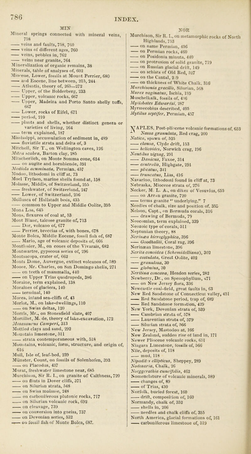 INDEX MIN Mineral springs connected with mineral veins, 758 veins and faults, 758, 760 veins of different ages, 760 veins, pebbles in, 762 veins near granite, 764 Mineralization of organic remains, 38 Minerals, table of analyses of, 602 Miocene, Lower, fossils at Mount Perrier, 680 and Eocene, line between, 215, 244 Atlantis, theory of, 265—272 Upper, of the Bolderberg, 233 Upper, volcanic rocks, 667 Upper, Madeira and Porto Santo shelly tuffs, 667 Lower, rocks of Eifel, 671 period, 210 plants and shells, whether distinct genera or varieties of living, 264 term explained, 187 Mississippi, accumulation of sediment in, 489 *- fluviatile strata and delta of, 3 Mitchell, Sir T., on Wellington caves, 126 Mitra scabra, Barton clay, 285 Mitscherlich, on Monte Somma cone, 654 on augite and hornblende, 591 Modiola acuminata, Permian, 457 Modon, lithodomi in cliff at, 73 Moel Tryfaen, marine shells found at, 158 Molasse, Middle, of Switzerland, 255 freshwater, of Switzerland, 247 Lower, of Switzerland, 256 Mcllusca of Hallstadt beds, 435 common to Upper and Middle Oolite, 395 Mona Loa, 645 Mons, flexures of coal at, 53 Mont Blanc, talcose granite of, 713 Dor, volcano of, 677 Perrier, breccias of, with bones, 678 Monte Bolca, Middle Eocene, fossil fish of, 687 Mario, age of volcanic deposits of, 666 Montlosier, M., on cones of the Vivarais, 682 Montmartre, gypseous series of, 296 Montsacopa, crater of, 662 Monts Dome, Auvergne, extinct volcanos of, 589 Moore, Mr. Charles, on San Domingo shells, 271 —on teeth of mammalia, 440 on Upper Trias quadrupeds, 386 Moraine, term explained, 138 Moraines of glaciers, 140 terminal, 140 Morea, inland sea-cliffs of, 43 Morlot, M., on lake-dwellings, 110 on Swiss deltas, 120 Morris, Mr., on Stonesfield slate, 407 Mortillef, M. de, theory of lake-excavation, 172 Mosasaurus Camperi, 313 Mottled clays and sand, 292 Mountain limestone, 511 strata contemporaneous with, 518 Mountains, volcanic, form, structure, and origin of, 616 Mull, Isle of, leaf-bed, 239 Munster, Count, on fossils of Solenhofen, 393 . on Placodus, 437 Murat, freshwater limestone near, 685 Murchison, Sir R. I., on granite of Caithness, 720 on flints in Dover cliffs, 371 on Silurian strata, 548 on Swiss molasse, 248 on carboniferous plutonic rocks, 717 . on Silurian volcanic rock, 692 on cleavage, 739 on conversion into gneiss, 737 on Devonian series, 532 on fossil fish of Monte Bolca, 687. NOR Murchison, Sir R. I., on inetamorphic rocks of North Highlands, 753 on name Permian, 456 on Permian rocks, 460 on Posidonia rninuta, 440 on protrusion of solid granite, 719 on Russian glacial drift, 149 on schists of Old Red, 527 on the Cantal, 229 on thickness of White Chalk, 316 Murcbisonia gracilis, Silurian, 568 Mure.r vaginatus, Ischia, 189 Muschelkalk, fossils of, 436 Myliobates Edwardsi, 287 Myrmecobius described, 405 Mytilus sept ifer, Permian, 457 VAPLES, Post-pliocene volcanic formations of, 653 L Nassa granulata, Red crag, 200 Natica, spawn of, 525 clausa, Clyde drift, 153 helicoides, Norwich crag, 196 Nautilus zigzag, 291 Danicus, Faxoe, 314 centralis, Highgate, 291 pl/catus, 341 truncatus, Lias, 416 Navarino, lithodomi found in cliff at, 73 Nebraska, Miocene strata of, 276 Necker, M. L. A., on dikes of Vesuvius, 655 on Arran granite, 720 terms granite “ underlying,” 7 Needles of chalk, size and position of, 353 Nelson, Capt., on Bermuda corals, 316 drawing of Bermuda, 79 Neocomian, term explained, 339 Neozoic type of corals, 511 Neptunian theory, 88 Nerincea hieroglyphica, 396 Goodhaliii, Coral rag, 396 Nerinaean limestone, 396 Nerita conoidea (Schemidelliana), 302 costulata, Great Oolite, 402 granulosa, 30 globulus, 30 Neritina concava, Headon series, 282 Newberry, Dr., on Spenophyllum, ^71 on New Jersey flora, 336 Newcastle coal-field, great faults in, 63 New' Red Sandstone of Connecticut valley, 451 Red Sandstone period, trap of, 689 Red Sandstone formation, 429 New York, Devonian strata of, 539 Cambrian strata of, 578 Laurentian strata of, 579 Silurian strata of, 566 New Jersey, Mastodon at, 166 New Zealand, sudden rise of land in, 171 Newer Pliocene volcanic rocks, 651 Niagara Limestone, fossils of, 566 Nile, deposits of, 118 .—- mud, 118 Nipadit s ellipticus, Sheppey, 289 Nodosaria, Chalk, 26 Nueggerathia cuneifolia, 462 Nomenclature of volcanic minerals, 589 changes of, 89 of Trias, 430 Norfolk, buried forest, 160 drift, composition of, 160 Normandy, chalk of, 352 shells in, 206 needles and chalk cliffs of, 355 North America, glacial formations of, 161 carboniferous limestone of, 519