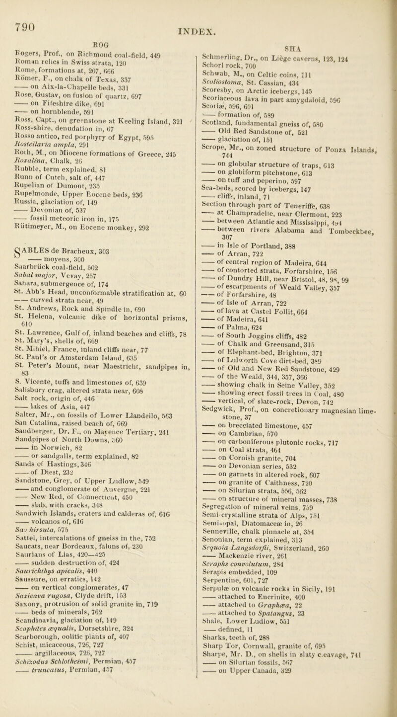 INDEX ROG Rogers, Prof., on Richmond coal-field, 449 Roman relics in Swiss strata, 120 Rome, formations at, 207, 666 Rdmer, F., on chalk of Texas, 337 on Aix-la-Chapelle beds, 331 Rose, Gustav, on fusion of quartz, 697 on Fifeshire dike, 691 on hornblende, 591 Ross, Capt., on greenstone at Keeling Island, 321 Ross-shire, denudation in, 67 Rosso antico, red porphyry of Egypt, 595 liostellaria ampla, 291 Roth, M., on Miocene formations of Greece, 245 lloxalina, Chalk, 26 Rubble, term explained, 81 Runn of Cutch, salt of, 447 Rupelian of Dumont, 235 Rupelmonde, Upper Eocene beds, 236 Russia, glaciation of, 149 Devonian of, 537 fossil meteoric iron in, 175 Kiitimeyer, M., on Eocene monkey, 292 C ABLES de Bracheux, 303 moyens, 300 Saarbruck coal-field, 502 Sabal major, Vevay, 257 Sahara, submergence of, 174 St. Abb’s Head, unconformable stratification at, 60 curved strata near, 49 St. Andrews, Rock and Spindle in, 690 St. Helena, volcanic dike of horizontal prisms, 610 St. Lawrence, Gulf of, inland beaches and cliffs, 78 St. Mary’s, shells of, 669 St. Mihiel, France, inland cliffs near, 77 St. Paul’s or Amsterdam Island, 635 St. Peter’s Mount, near Maestricht, sandpipes in, 83 S. Vicente, tuffs and limestones of, 639 Salisbury crag, altered strata near, 608 Salt rock, origin of, 446 lakes of Asia, 447 Salter, Mr., on fossils of Lower Llandeilo, 563 San Catalina, raised beach of, 669 Sandberger, Dr. F., on Mayence Tertiary, 241 Sandpipes of North Downs, 360 in Norwich, 82 or sandgalls, term explained, 82 Sands of Hastings, 346 of Diest, 232 Sandstone, Grey, of Upper Ludlow, 549 and conglomerate of Auvergne, 221 New Red, of Connecticut, 450 slab, writh cracks, 348 Sandwich Islands, craters and calderas of, 61G volcanos of, 616 Sao hirsuta, 575 Sattel, intercalations of gneiss in the, 752 Saucats,near Bordeaux, faluns of, 230 Saurians of Lias, 420—425 . sudden destruction of, 424 Saurichtbys apicalis, 440 Saussure, on erratics, 142 on vertical conglomerates, 47 Saxicava rugosa, Clyde drift, 153 Saxony, protrusion of solid granite in, 719 beds of minerals, 762 Scandinavia, glaciation o.f, 149 Scaphites cequaiis, Dorsetshire, 324 Scarborough, oolitic plants of, 407 Schist, micaceous, 726, 727 argillaceous, 726, 727 Schizodus Schlotheimi, Permian, 457 truncatus, Permian, 457 8 HA Schmerling, Dr., on Liege caverns, 123, 124 Schorl rock,700 Schwab, M., on Celtic coins, 111 Scaliostoma, St. Cassian, 434 Scoresby, on Arctic icebergs, 145 Scoriaceous lava in part amygdaloid, 596 Scoiiae, 596, 601 ' formation of, 589 Scotland, fundamental gneiss of, 580 Old Red Sandstone of. 521 glaciation of, 151 Scrope, Mr., on zoned structure of Ponza Islands, 744 on globular structure of traps, 613 on globiform pitchstone, 613 on tuff and peperino, 597 Sea-beds, scored by icebergs, 147 cliffs, inland, 71 Section through part of Teneriffe, 638 at Champradelle, near Clermont, 223 between Atlantic and Mississippi, 4y4 between rivers Alabama and Tombeckbee 307 in Isle of Portland, 388 of Arran, 722 of central region of Madeira, 644 of contorted strata, Forfarshire, 156 of Dundry Hill, near Bristol, 48, 9*, 99 of escarpments of Weald Valley, 357 of Forfarshire, 48 of Isle of Arran, 722 of lava at Castel Follit, 664 of Madeira, 641 of Palma, 624 of South Joggins cliffs, 482 ot Chalk and Greensand, 315 of Elephant-bed, Brighton, 371 of Lul worth Cove dirt-bed, 389 of Old and New Red Sandstone, 429 of the Weald, 344, 357, 366 showing chalk in Seine Valley, 352 showing erect fossil trees in Coal, 480 vertical, of slate-rock, Devon, 742 Sedgwick, Prof., on concretionary magnesian lime- stone, 37 on brecciated limestone, 457 on Cambrian, 570 on carboniferous plutonic rocks, 717 on Coal strata, 464 on Cornish granite, 704 on Devonian series, 532 on garnets in altered rock, 607 on granite of Caithness, 720 on Silurian strata, 556, 562 on structure of mineral masses, 738 Segregation of mineral veins, 759 Semi-crystalline strata of Alps, 751 Semi-opal, Diatomaceae in, 26 Senneville, chalk pinnacle at, 354 Senonian, term explained, 313 Sequoia Langsdorfii., Switzerland, 260 Mackenzie river, 261 Seraphs convolutum, 284 Serapis embedded, 109 Serpentine, 601,727 Serpulae on volcanic rocks in Sicily, 191 attached to Encrinite, 400 attached to Graphcea, 22 —— attached to Spatangus, 23 Shale, Lower Ludlow, 551 defined, 11 Sharks, teeth of, 288 Sharp Tor, Cornwall, granite of, 695 Sharpe, Mr. D., on shells in slaty c.eavage, 741 on Silurian fossils, 567 on Upper Canada, 329