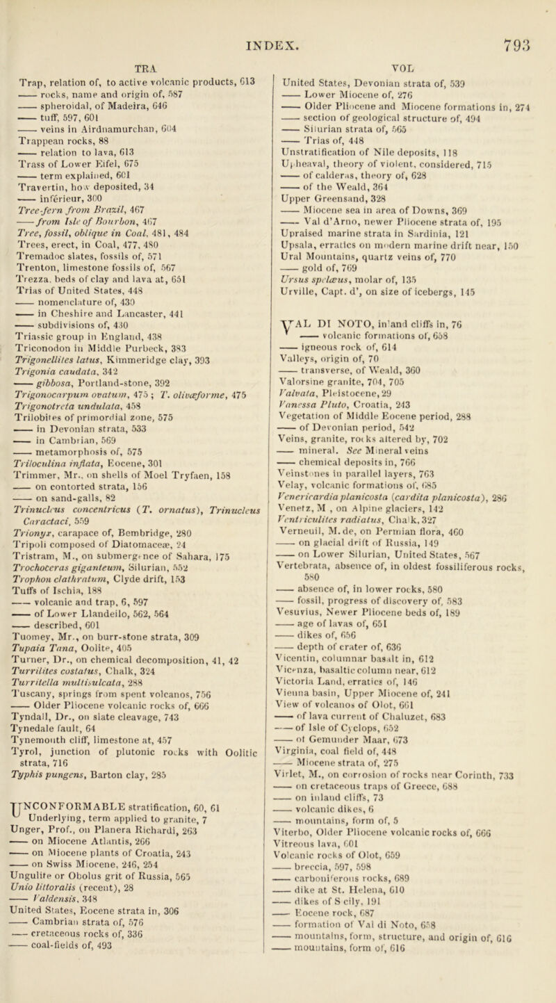 TRA Trap, relation of, to active volcanic products, G13 rocks, name and origin of, 587 spheroidal, of Madeira, 64G tuff, 597, 601 veins in Airdnamurchan, 604 Trappean rocks, 88 relation to lava, 613 Trass of Lower Eifel, 675 term explained, 601 Travertin, how deposited, 34 inferieur, 300 Tree-fern from Brazil, 467 from Isle of Bourbon, 467 Tree, fossil, oblique in Coal. 481, 484 Trees, erect, in Coal, 477, 480 Tremadoc slates, fossils of, 571 Trenton, limestone fossils of, 567 Trezza. beds of clay and lava at, 651 Trias of United States, 448 nomenclature of, 430 in Cheshire and Lancaster, 441 subdivisions of, 430 Triassic group in England, 438 Triconodon in Middle Purbeck, 383 Trigonellites latus, Kimmeridge clay, 393 Trigonia caudata, 34‘2 —— gibbosa, Portland-stone, 392 Trigonocarpum ovatum, 475 ; T. olivceforme, 475 Trigonotreta undulata, 458 Trilobites of primordial zone, 575 — in Devonian strata, 533 — in Cambrian, 569 metamorphosis of, 575 Triloculina inflata, Eocene, 301 Trimmer, Mr., on shells of Moel Tryfaen, 158 on contorted strata, 156 on sand-galls, 82 Trinucleus concentricus (T. ornalus), Trinucleus Caractaci, 559 Trionyx, carapace of, Bern bridge, 280 Tripoli composed of Diatomaceae, 24 Tristram, M., on submergence of Sahara, 175 TrochoCeras giganteum, Silurian, 552 Trophon clathratum, Clyde drift, 153 Tuffs of Ischia, 188 volcanic and trap, 6, 597 of Lower Llandeilo, 562, 564 described, 601 Tuomey, Mr., on burr-stone strata, 309 Tupaia Tana, Oolite, 405 Turner, Dr., on chemical decomposition, 41, 42 Turrilites costalus. Chalk, 324 Turrilella multisulcata, 288 Tuscany, springs from spent volcanos, 756 Older Pliocene volcanic rocks of, 666 Tyndall, Dr., on slate cleavage, 743 Tynedale fault, 64 Tynemouth cliff, limestone at, 457 Tyrol, junction of plutonic roiks with Oolitic strata, 716 Typkis pungens. Barton clay, 285 TTNCONFORMABLE stratification, 60, 61 u Underlying, term applied to granite, 7 Unger, Prof., on Planera Richardi, 263 on Miocene Atlantis, 266 on Miocene plants of Croatia, 243 on Swiss Miocene, 246, 254 Ungulite or Obolus grit of Russia, 565 Unio littoralis (recent), 28 Valdensis, 348 United States, Eocene strata in, 306 Cambrian strata of, 576 cretaceous rocks of, 336 coal-fields of, 493 VOL United States, Devonian strata of, 539 Lower Miocene of, 276 Older Pliocene and Miocene formations in, 274 section of geological structure of, 494 Silurian strata of, 565 Trias of, 448 Unstratification of Nile deposits, 118 Upheaval, theory of violent, considered, 715 of calderas, theory of, 628 of the Weald, 364 Upper Greensand, 328 Miocene sea in area of Downs, 369 Val d’Arno, newer Pliocene strata of, 195 Upraised marine strata in Sardinia, 121 Upsala, erratics on modern marine drift near, 150 Ural Mountains, quartz veins of, 770 gold of, 769 Ursus spelceus, molar of, 135 Urville, Capt. d’, on size of icebergs, 145 yAL DI NOTO, in’and cliffs in, 76 * volcanic formations of, 658 igneous rock of, 614 Valleys, origin of, 70 transverse, of Weald, 360 Valorsine granite, 704, 705 Valvala, Pleistocene, 29 Vanessa Pluto, Croatia, 243 Vegetation of Middle Eocene period, 288 of Devonian period, 542 Veins, granite, roiks altered by, 702 mineral. See Mineral veins chemical deposits in, 766 | Veinstones in parallel layers, 763 [ Velay, volcanic formations of, 685 \ Venerirardia planicosta (cardita planicosta), 286 Venefz, M , on Alpine glaciers, 142 Ventriculites radiatus, Cha'k,327 Verneuil, M.de, on Permian flora, 460 on glacial drift of Russia, 149 on Lower Silurian, United States, 567 Vertebrata, absence of, in oldest fossiliferous rocks 580 absence of, in lower rocks, 580 fossil, progress of discovery of, 583 Vesuvius, Newer Pliocene beds of, 189 age of lavas of, 651 dikes of, 656 depth of crater of, 636 Vicentin, columnar basalt in, 612 Vicenza, basaltic column near, 612 Victoria Land, erratics of, 146 Vienna basin, Upper Miocene of, 241 View of volcanos of Olot, 661 of lava current of Chaluzet, 683 of Isle of Cyclops, 652 ot Gemunder Maar, 673 Virginia, coal field of, 448 Miocene strata of, 275 Virlet, M., on corrosion of rocks near Corinth, 733 on cretaceous traps of Greece, 688 on inland cliffs, 73 volcanic dikes, 6 mountains, form of, 5 Viterbo, Older Pliocene volcanic rocks of, 666 Vitreous lava, 601 Volcanic rocks of Olot, 659 breccia, 597, 598 carboniferous rocks, 689 dike at St. Helena, 610 dikes of S cily, 191 Eocene rock, 687 formation of Val di Noto, 6.8 mountains, form, structure, and origin of, 616 mountains, form of, 616