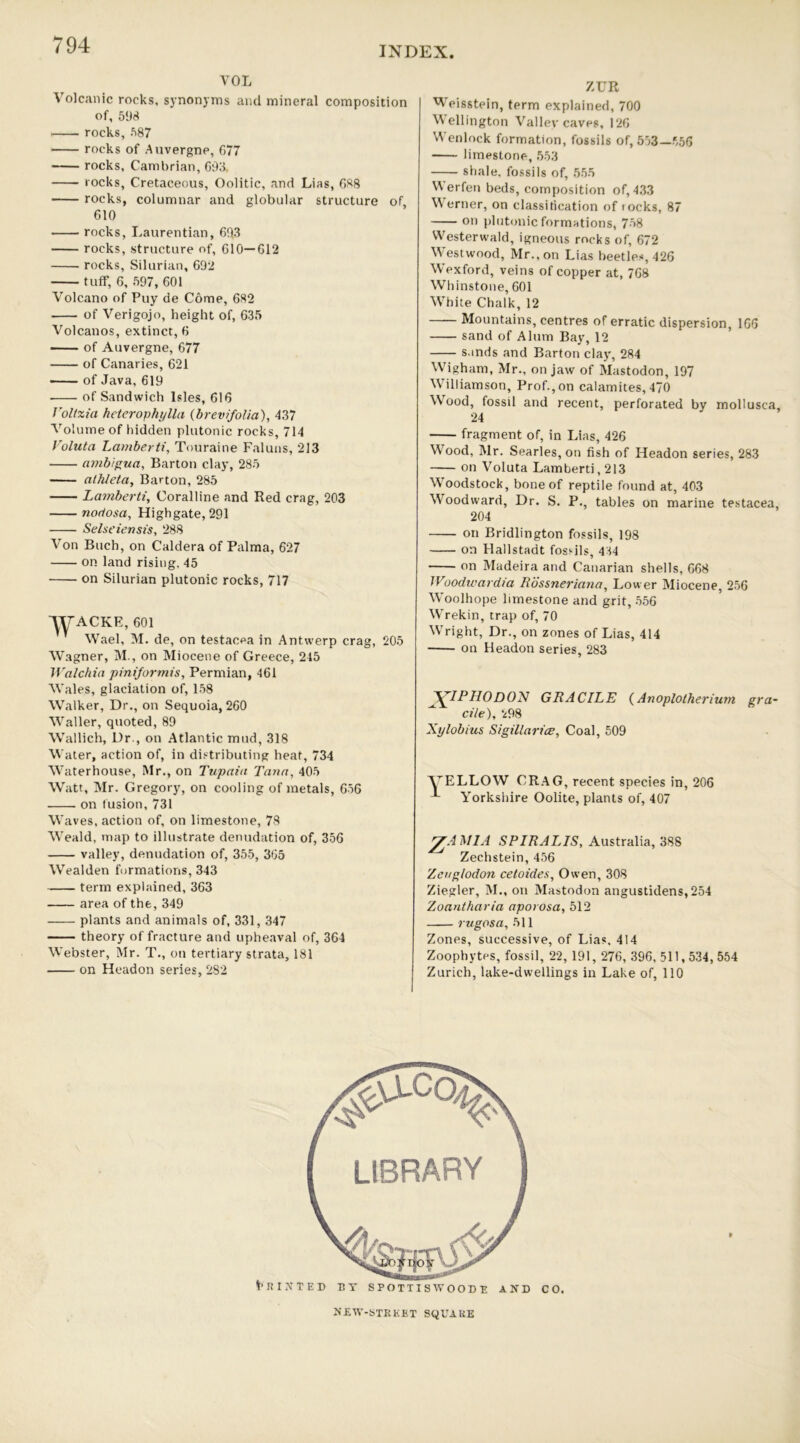 INDEX YOL Volcanic rocks, synonyms and mineral composition of, 598 rocks, 587 rocks of Auvergne, 677 rocks, Cambrian, 693, rocks, Cretaceous, Oolitic, and Lias, 688 rocks, columnar and globular structure of, 610 rocks, Laurentian, 69.3 rocks, structure of, 610—612 rocks, Silurian, 692 tuff, 6, 597, 601 Volcano of Puy de Come, 682 of Verigojo, height of, 635 Volcanos, extinct, 6 of Auvergne, 677 of Canaries, 621 of Java, 619 ■ of Sandwich Isles, 616 Voltxia heterophylla (brevifolia), 437 Volume of hidden plutonic rocks, 714 Voluta Larnberti, Touraine Faluns, 213 ambigua, Barton clay, 285 athlela. Barton, 285 Larnberti, Coralline and Red crag, 203 nodosa, Highgate, 291 Selseiensis, 288 Von Buch, on Caldera of Palma, 627 on land rising. 45 on Silurian plutonic rocks, 717 WACKE, 601 Wael, M. de, on testacea in Antwerp crag, 205 Wagner, M., on Miocene of Greece, 245 Walchia piniformis, Permian, 461 Wales, glaciation of, 158 Walker, Dr., on Sequoia, 260 Waller, quoted, 89 Wallich, Dr., on Atlantic mud, 318 Water, action of, in distributing heat, 734 Waterhouse, Mr., on Tupaia Tana, 405 Watt, Mr. Gregory, on cooling of metals, 656 on fusion, 731 Waves, action of, on limestone, 78 Weald, map to illustrate denudation of, 356 valley, denudation of, 355, 365 Wealden formations, 343 term explained, 363 area of the, 349 plants and animals of, 331, 347 theory of fracture and upheaval of, 364 Webster, Mr. T., on tertiary strata, 181 on Headon series, 282 ZUR Weisstein, term explained, 700 Wellington Valley caves, 126 'A enlock formation, fossils of, 553—556 limestone, 553 shale, fossils of, 555 V\erfen beds, composition of, 433 Werner, on classification of locks, 87 on plutonic formations, 758 VVesterwald, igneous rocks of, 672 Westwood, Mr., on Lias beetles, 426 Wexford, veins of copper at, 768 Whinstone, 601 White Chalk, 12 Mountains, centres of erratic dispersion, 166 sand of Alum Bay, 12 sands and Barton clay, 284 Wigham, Mr., on jaw of Mastodon, 197 Williamson, Prof., on catamites, 470 Wood, fossil and recent, perforated by mollusca, 24 fragment of, in Lias, 426 Wood, Mr. Searles, on fish of Headon series, 283 on Voluta Larnberti, 213 Woodstock, bone of reptile found at, 403 Woodward, Dr. S. P., tables on marine testacea, 204 on Bridlington fossils, 198 on Hallstadt fossils, 434 on Madeira and Canarian shells, 668 Woodwardia Rossneriana, Lower Miocene, 256 Woolhope limestone and grit, 556 Wrekin, trap of, 70 Wright, Dr., on zones of Lias, 414 on Headon series, 283 V7P HO DON GRACILE (Anoplolherium gra- ^ cite), 298 Xylobius Sigillarice, Coal, 509 VELLOW CRAG, recent species in, 206 Yorkshire Oolite, plants of, 407 gAMlA SPIRALIS, Australia, 388 Zechstein, 456 Zengtodon cetoides, Ow’en, 308 Ziegler, M., on Mastodon angustidens,254 Zoantharia aporosa, 512 rugosa, 511 Zones, successive, of Lias. 414 Zoophytes, fossil, 22, 191, 276, 396,511,534,554 Zurich, lake-dwellings in Lake of, 110 RUTTED BY SPOTTISWOODE AND CO. NEW-STREBT SQUARE