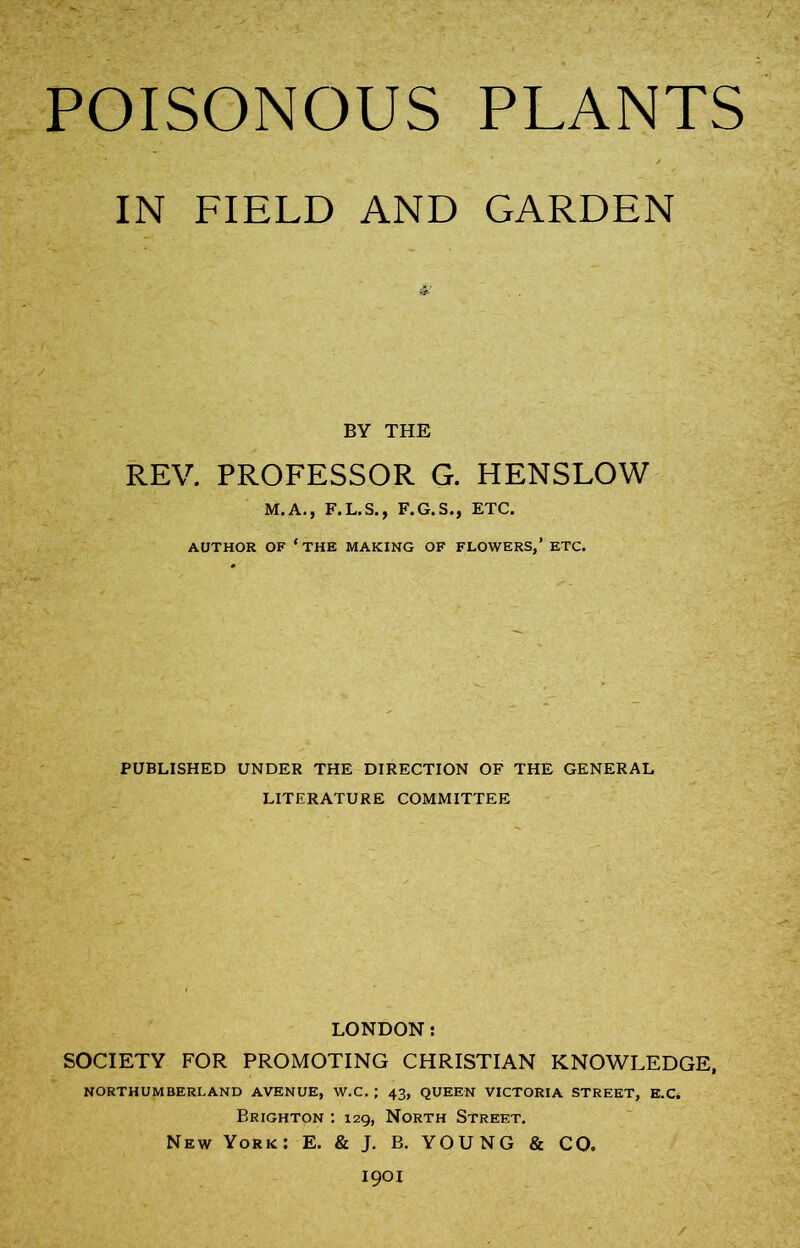 POISONOUS PLANTS IN FIELD AND GARDEN BY THE REV. PROFESSOR G. HENSLOW M.A., F.L.S., F.G.S., ETC. AUTHOR OF ‘THE MAKING OF FLOWERS,’ ETC. PUBLISHED UNDER THE DIRECTION OF THE GENERAL LITERATURE COMMITTEE LONDON: SOCIETY FOR PROMOTING CHRISTIAN KNOWLEDGE, NORTHUMBERLAND AVENUE, W.C. ; 43, QUEEN VICTORIA STREET, E.C. Brighton : 129, North Street. New York: E. & J. B. YOUNG & CO. 1901