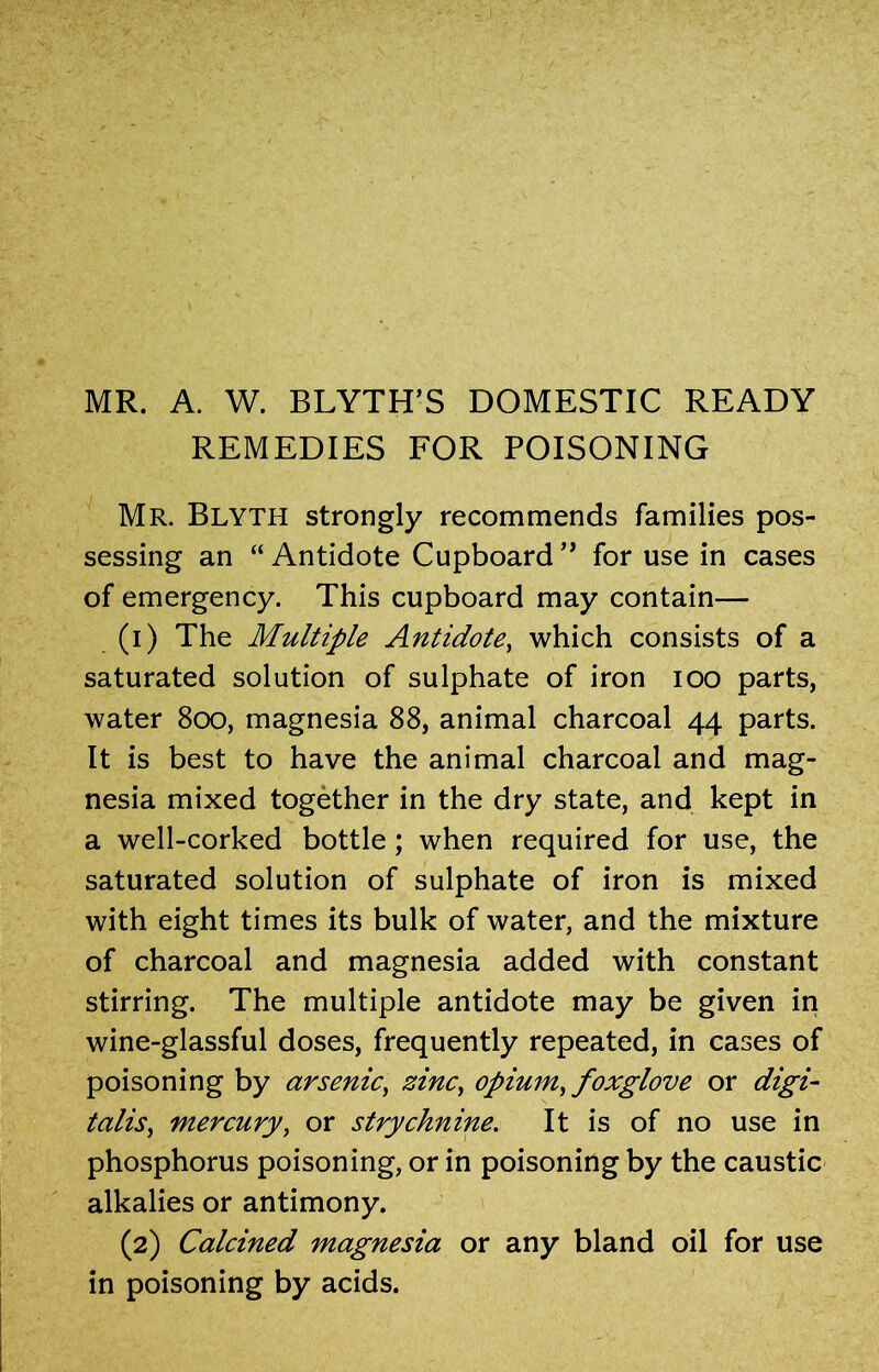MR. A. W. BLYTH’S DOMESTIC READY REMEDIES FOR POISONING Mr. Blyth strongly recommends families pos- sessing an “ Antidote Cupboard ” for use in cases of emergency. This cupboard may contain— (1) The Multiple Antidote, which consists of a saturated solution of sulphate of iron ioo parts, water 800, magnesia 88, animal charcoal 44 parts. It is best to have the animal charcoal and mag- nesia mixed together in the dry state, and kept in a well-corked bottle ; when required for use, the saturated solution of sulphate of iron is mixed with eight times its bulk of water, and the mixture of charcoal and magnesia added with constant stirring. The multiple antidote may be given in wine-glassful doses, frequently repeated, in cases of poisoning by arsenic, zinc, opium, foxglove or digi- talis, mercury, or strychnine. It is of no use in phosphorus poisoning, or in poisoning by the caustic alkalies or antimony. (2) Calcined magnesia or any bland oil for use in poisoning by acids.