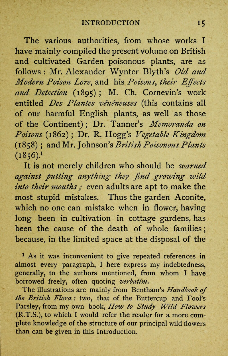 The various authorities, from whose works I have mainly compiled the present volume on British and cultivated Garden poisonous plants, are as follows : Mr. Alexander Wynter Blyth’s Old and Modern Poison Lore, and his Poisons, their Effects and Detection (1895) ; M. Ch. Cornevin’s work entitled Des Plantes veneneuses (this contains all of our harmful English plants, as well as those of the Continent) ; Dr. Tanner’s Memoranda on Poisons (1862) ; Dr. R. Hogg’s Vegetable Kingdom (1858) ; and Mr. Johnson’s British Poisonous Plants (1856).' It is not merely children who should be warned against putting anything they find growing wild into their mouths ; even adults are apt to make the most stupid mistakes. Thus the garden Aconite, which no one can mistake when in flower, having long been in cultivation in cottage gardens, has been the cause of the death of whole families; because, in the limited space at the disposal of the 1 As it was inconvenient to give repeated references in almost every paragraph, I here express my indebtedness, generally, to the authors mentioned, from whom I have borrowed freely, often quoting verbatim. The illustrations are mainly from Bentham’s Handbook of the British Flora: two, that of the Buttercup and Fool’s Parsley, from my own book, How to Study Wild Flowers (R.T.S.), to which I would refer the reader for a more com- plete knowledge of the structure of our principal wild flowers than can be given in this Introduction.