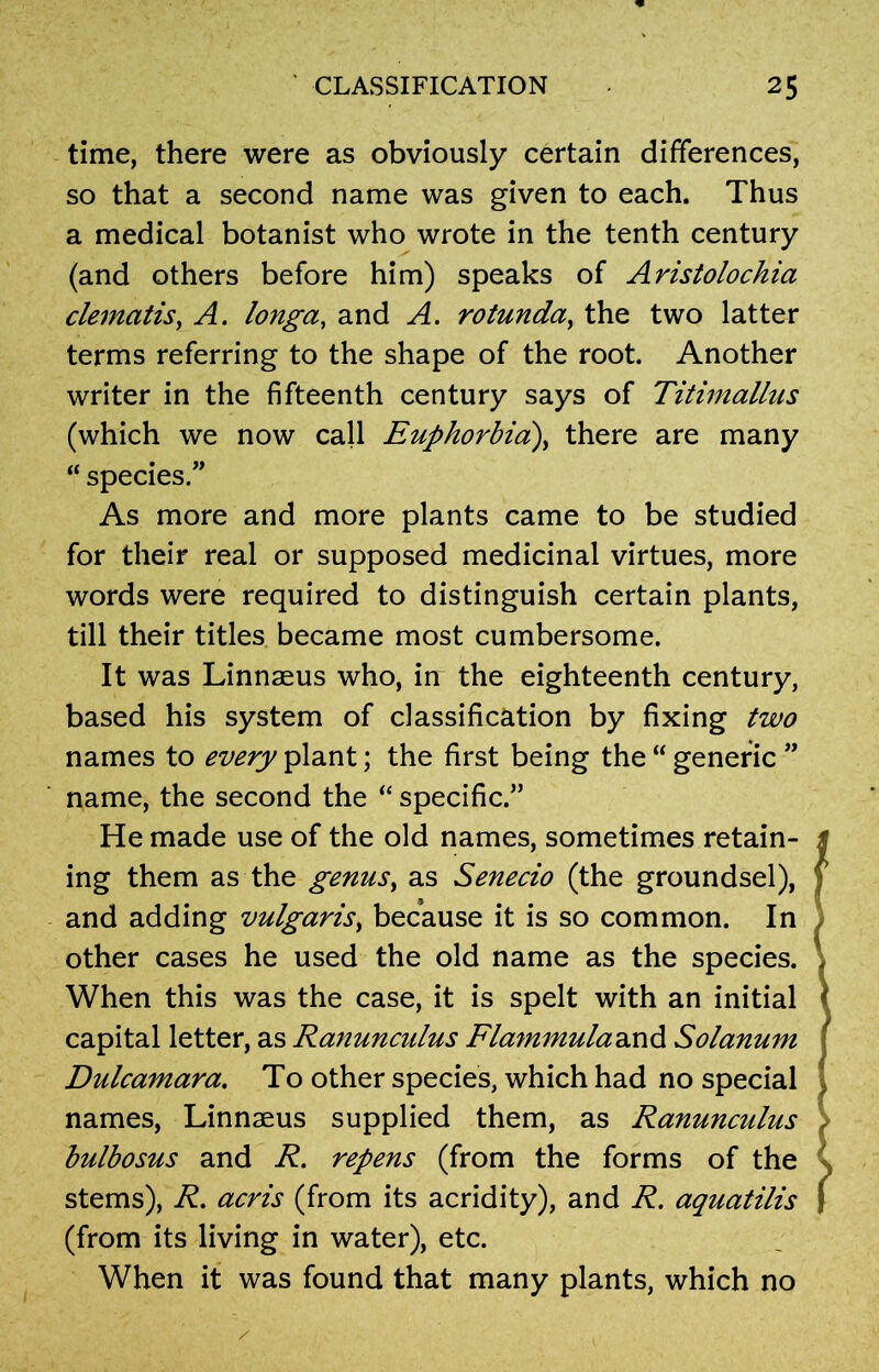 time, there were as obviously certain differences, so that a second name was given to each. Thus a medical botanist who wrote in the tenth century (and others before him) speaks of Aristolochia clematis, A. longa, and A. rotunda, the two latter terms referring to the shape of the root. Another writer in the fifteenth century says of Titimallus (which we now call Euphorbia:), there are many “ species.” As more and more plants came to be studied for their real or supposed medicinal virtues, more words were required to distinguish certain plants, till their titles became most cumbersome. It was Linnaeus who, in the eighteenth century, based his system of classification by fixing two names to every plant; the first being the “ generic ” name, the second the “ specific.” He made use of the old names, sometimes retain- ing them as the genus, as Senecio (the groundsel), and adding vulgaris, because it is so common. In other cases he used the old name as the species. When this was the case, it is spelt with an initial capital letter, as Ranunculus Flammuladind Solanum Dulcamara. To other species, which had no special names, Linnaeus supplied them, as Ranunculus bulbosus and R. repens (from the forms of the stems), R. acris (from its acridity), and R. aquatilis (from its living in water), etc. When it was found that many plants, which no