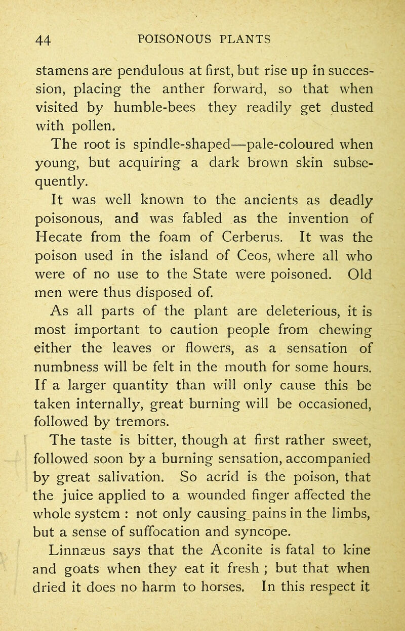 stamens are pendulous at first, but rise up in succes- sion, placing the anther forward, so that when visited by humble-bees they readily get dusted with pollen. The root is spindle-shaped—pale-coloured when young, but acquiring a dark brown skin subse- quently. It was well known to the ancients as deadly poisonous, and was fabled as the invention of Hecate from the foam of Cerberus. It was the poison used in the island of Ceos, where all who were of no use to the State were poisoned. Old men were thus disposed of. As all parts of the plant are deleterious, it is most important to caution people from chewing either the leaves or flowers, as a sensation of numbness will be felt in the mouth for some hours. If a larger quantity than will only cause this be taken internally, great burning will be occasioned, followed by tremors. The taste is bitter, though at first rather sweet, followed soon by a burning sensation, accompanied by great salivation. So acrid is the poison, that the juice applied to a wounded finger affected the whole system : not only causing pains in the limbs, but a sense of suffocation and syncope. Linnaeus says that the Aconite is fatal to kine and goats when they eat it fresh ; but that when dried it does no harm to horses. In this respect it