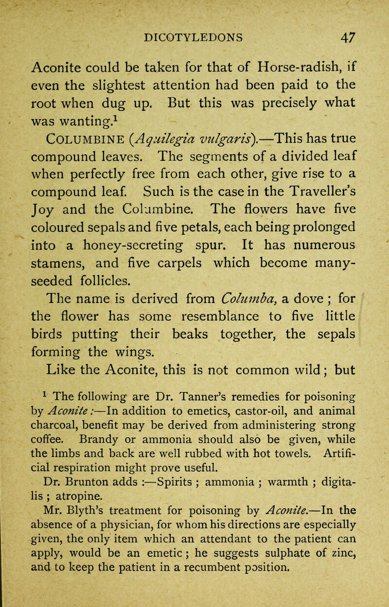 Aconite could be taken for that of Horse-radish, if even the slightest attention had been paid to the root when dug up. But this was precisely what was wanting.1 Columbine (Aquilegia vulgaris).—This has true compound leaves. The segments of a divided leaf when perfectly free from each other, give rise to a compound leaf. Such is the casein the Traveller’s Joy and the Columbine. The flowers have five coloured sepals and five petals, each being prolonged into a honey-secreting spur. It has numerous stamens, and five carpels which become many- seeded follicles. The name is derived from Columba, a dove ; for the flower has some resemblance to five little birds putting their beaks together, the sepals forming the wings. Like the Aconite, this is not common wild; but 1 The following are Dr. Tanner’s remedies for poisoning by Aconite:—In addition to emetics, castor-oil, and animal charcoal, benefit may be derived from administering strong coffee. Brandy or ammonia should also be given, while the limbs and back are well rubbed with hot towels. Artifi- cial respiration might prove useful. Dr. Brunton adds :—Spirits ; ammonia ; warmth ; digita- lis ; atropine. Mr. Blyth’s treatment for poisoning by Aconite.—In the absence of a physician, for whom his directions are especially given, the only item which an attendant to the patient can apply, would be an emetic; he suggests sulphate of zinc, and to keep the patient in a recumbent position.