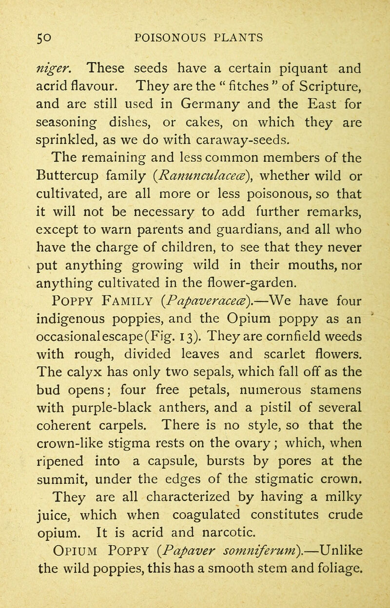 niger. These seeds have a certain piquant and acrid flavour. They are the “ fitches ” of Scripture, and are still used in Germany and the East for seasoning dishes, or cakes, on which they are sprinkled, as we do with caraway-seeds. The remaining and less common members of the Buttercup family (Ranunculacece), whether wild or cultivated, are all more or less poisonous, so that it will not be necessary to add further remarks, except to warn parents and guardians, and all who have the charge of children, to see that they never put anything growing wild in their mouths, nor anything cultivated in the flower-garden. Poppy Family (Papaveracece).—We have four indigenous poppies, and the Opium poppy as an occasionalescape(Fig. 13). They are cornfield weeds with rough, divided leaves and scarlet flowers. The calyx has only two sepals, which fall off as the bud opens; four free petals, numerous stamens with purple-black anthers, and a pistil of several coherent carpels. There is no style, so that the crown-like stigma rests on the ovary; which, when ripened into a capsule, bursts by pores at the summit, under the edges of the stigmatic crown. They are all characterized by having a milky juice, which when coagulated constitutes crude opium. It is acrid and narcotic. Opium Poppy (Papaver somniferum).—Unlike the wild poppies, this has a smooth stem and foliage.