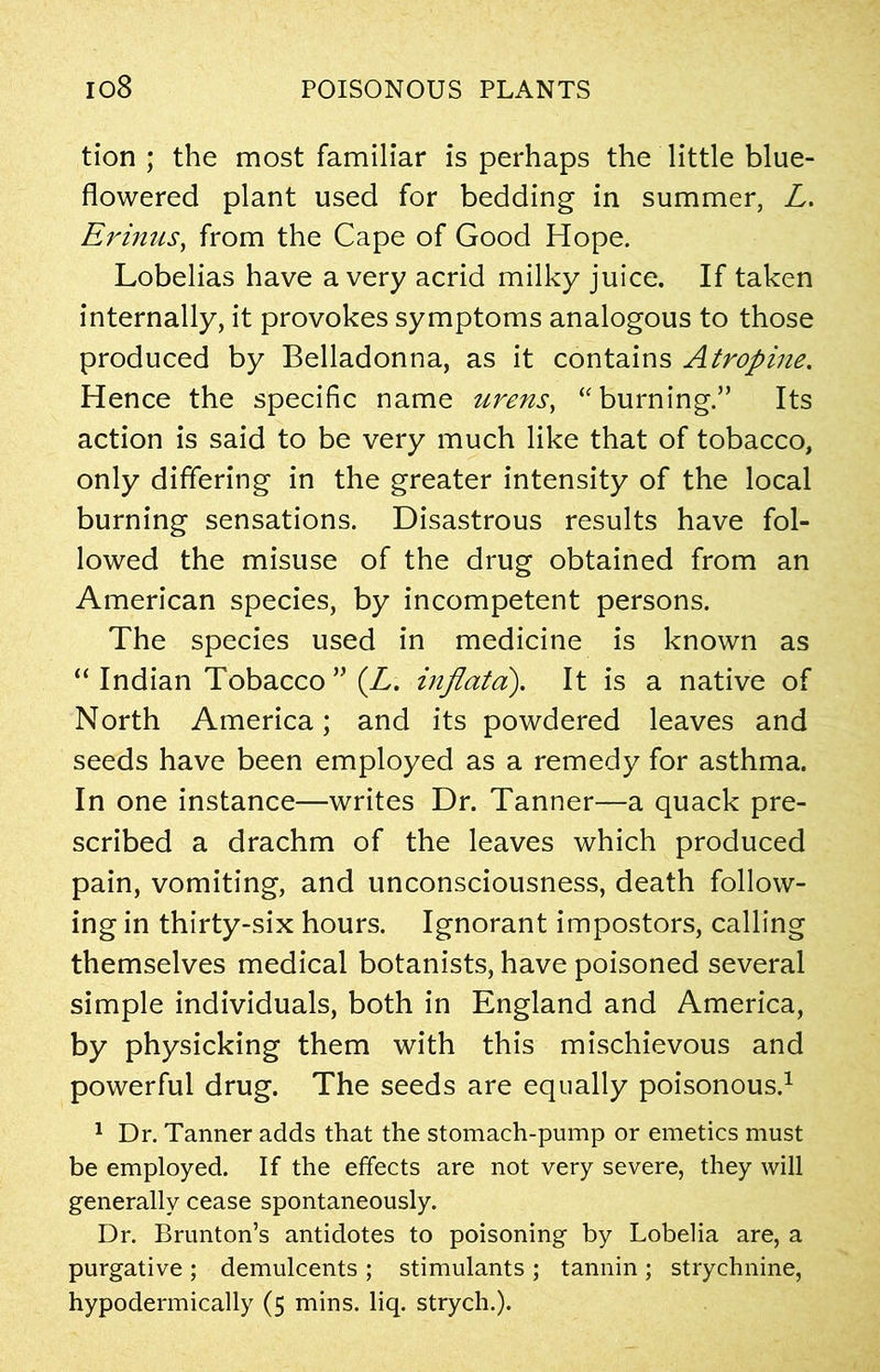 tion ; the most familiar is perhaps the little blue- flowered plant used for bedding in summer, L. Erinus, from the Cape of Good Hope. Lobelias have a very acrid milky juice. If taken internally, it provokes symptoms analogous to those produced by Belladonna, as it contains Atropine. Hence the specific name urens, “burning.” Its action is said to be very much like that of tobacco, only differing in the greater intensity of the local burning sensations. Disastrous results have fol- lowed the misuse of the drug obtained from an American species, by incompetent persons. The species used in medicine is known as “ Indian Tobacco ” (L. inflata). It is a native of North America; and its powdered leaves and seeds have been employed as a remedy for asthma. In one instance—writes Dr. Tanner—a quack pre- scribed a drachm of the leaves which produced pain, vomiting, and unconsciousness, death follow- ing in thirty-six hours. Ignorant impostors, calling themselves medical botanists, have poisoned several simple individuals, both in England and America, by physicking them with this mischievous and powerful drug. The seeds are equally poisonous.1 1 Dr. Tanner adds that the stomach-pump or emetics must be employed. If the effects are not very severe, they will generally cease spontaneously. Dr. Brunton’s antidotes to poisoning by Lobelia are, a purgative ; demulcents ; stimulants ; tannin ; strychnine, hypodermically (5 mins. liq. strych.).