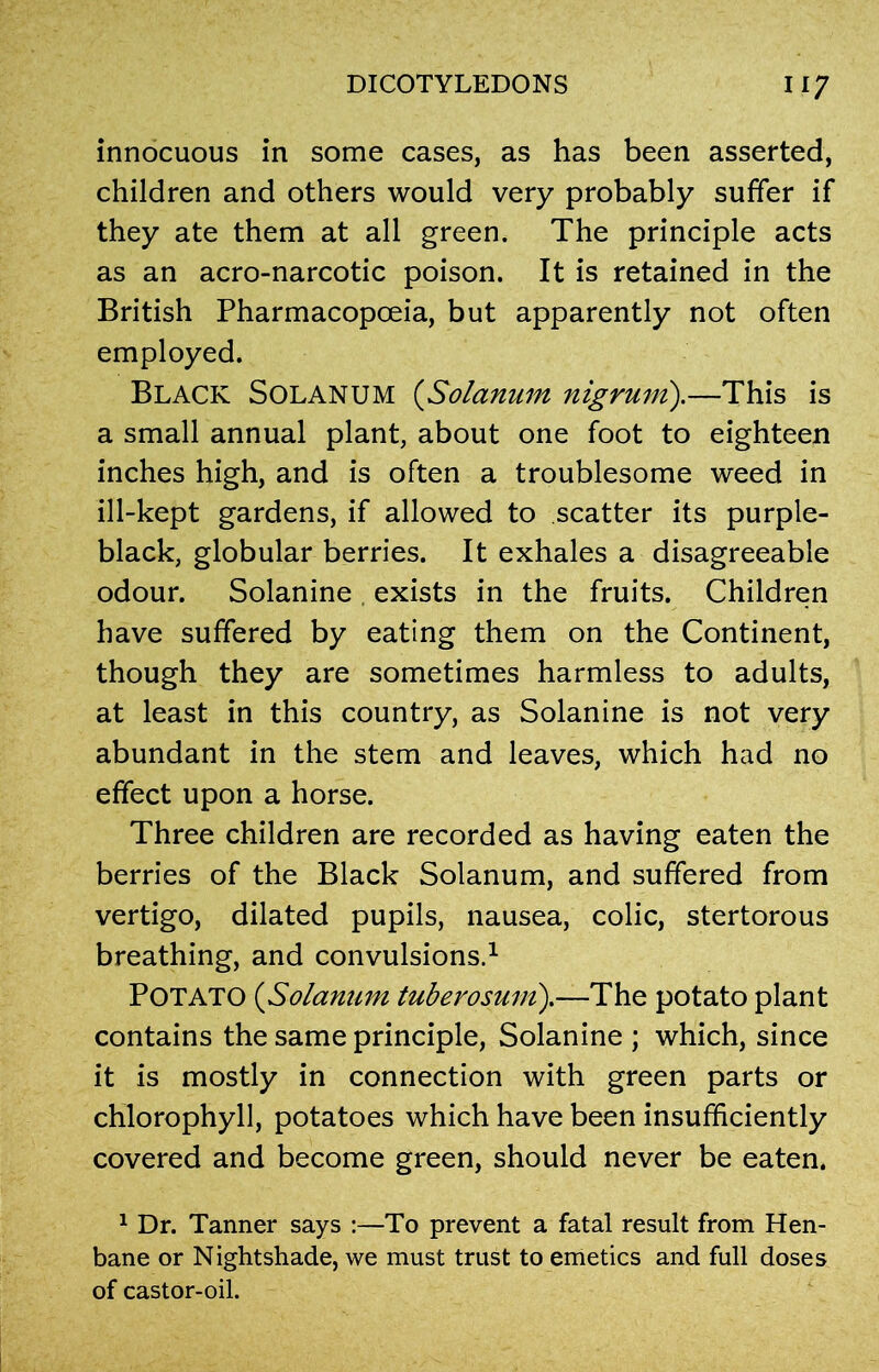 innocuous in some cases, as has been asserted, children and others would very probably suffer if they ate them at all green. The principle acts as an acro-narcotic poison. It is retained in the British Pharmacopoeia, but apparently not often employed. Black Solanum (Solarium nigrum).—This is a small annual plant, about one foot to eighteen inches high, and is often a troublesome weed in ill-kept gardens, if allowed to scatter its purple- black, globular berries. It exhales a disagreeable odour. Solanine exists in the fruits. Children have suffered by eating them on the Continent, though they are sometimes harmless to adults, at least in this country, as Solanine is not very abundant in the stem and leaves, which had no effect upon a horse. Three children are recorded as having eaten the berries of the Black Solanum, and suffered from vertigo, dilated pupils, nausea, colic, stertorous breathing, and convulsions.1 Potato (,Solanum tuberosum).—The potato plant contains the same principle, Solanine ; which, since it is mostly in connection with green parts or chlorophyll, potatoes which have been insufficiently covered and become green, should never be eaten. 1 Dr. Tanner says :—To prevent a fatal result from Hen- bane or Nightshade, we must trust to emetics and full doses of castor-oil.