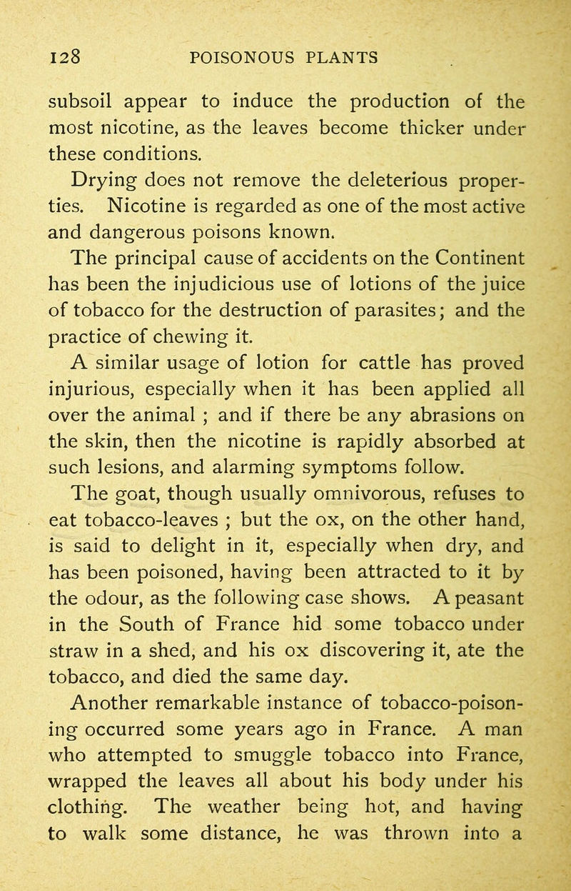 subsoil appear to induce the production of the most nicotine, as the leaves become thicker under these conditions. Drying does not remove the deleterious proper- ties. Nicotine is regarded as one of the most active and dangerous poisons known. The principal cause of accidents on the Continent has been the injudicious use of lotions of the juice of tobacco for the destruction of parasites; and the practice of chewing it. A similar usage of lotion for cattle has proved injurious, especially when it has been applied all over the animal ; and if there be any abrasions on the skin, then the nicotine is rapidly absorbed at such lesions, and alarming symptoms follow. The goat, though usually omnivorous, refuses to eat tobacco-leaves ; but the ox, on the other hand, is said to delight in it, especially when dry, and has been poisoned, having been attracted to it by the odour, as the following case shows. A peasant in the South of France hid some tobacco under straw in a shed, and his ox discovering it, ate the tobacco, and died the same day. Another remarkable instance of tobacco-poison- ing occurred some years ago in France. A man who attempted to smuggle tobacco into France, wrapped the leaves all about his body under his clothing. The weather being hot, and having to walk some distance, he was thrown into a