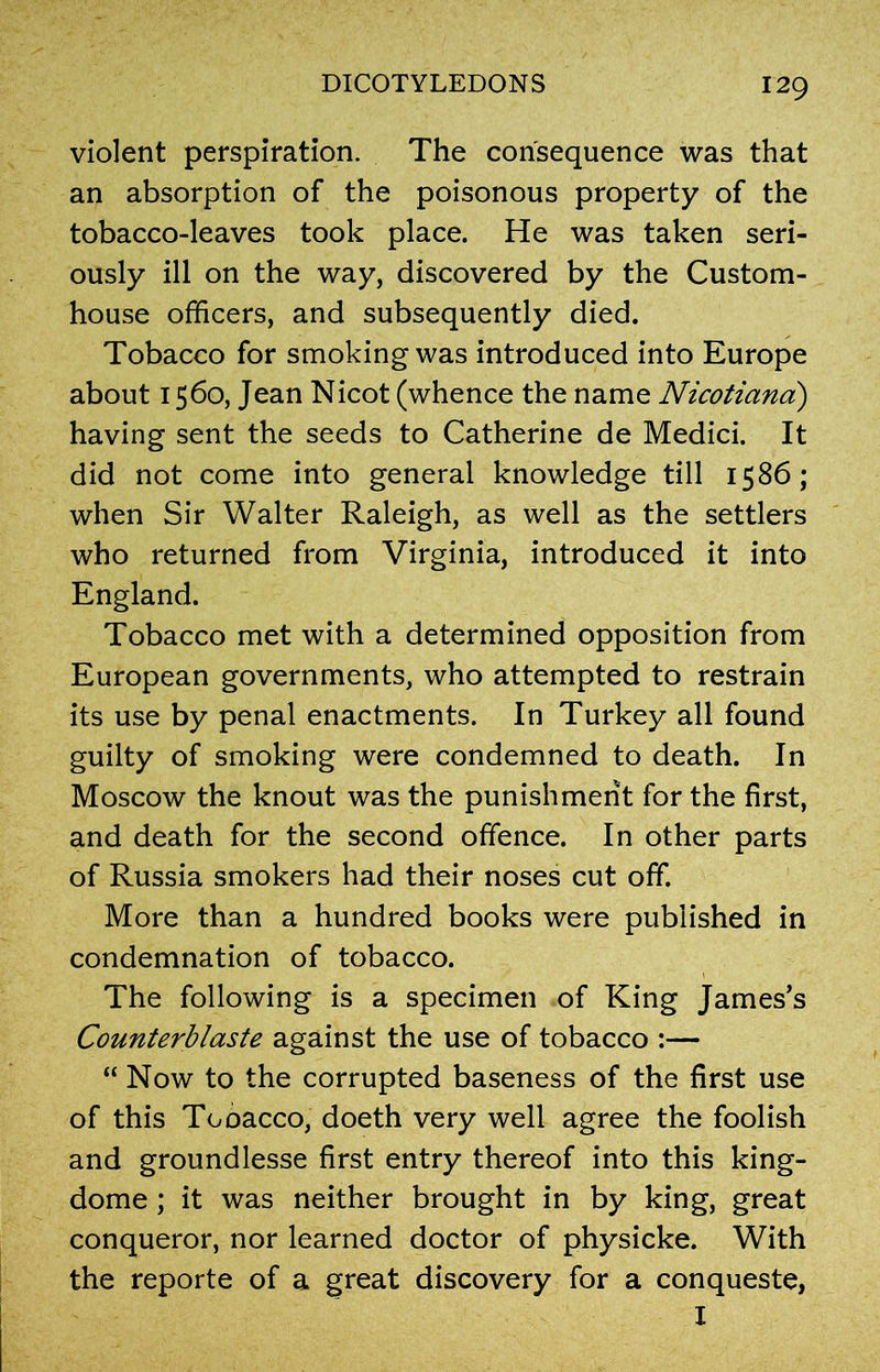 violent perspiration. The consequence was that an absorption of the poisonous property of the tobacco-leaves took place. He was taken seri- ously ill on the way, discovered by the Custom- house officers, and subsequently died. Tobacco for smoking was introduced into Europe about 1560, Jean Nicot (whence the name Nicotiana) having sent the seeds to Catherine de Medici. It did not come into general knowledge till 1586; when Sir Walter Raleigh, as well as the settlers who returned from Virginia, introduced it into England. Tobacco met with a determined opposition from European governments, who attempted to restrain its use by penal enactments. In Turkey all found guilty of smoking were condemned to death. In Moscow the knout was the punishment for the first, and death for the second offence. In other parts of Russia smokers had their noses cut off. More than a hundred books were published in condemnation of tobacco. The following is a specimen of King James’s Counterblaste against the use of tobacco :— “ Now to the corrupted baseness of the first use of this Tobacco, doeth very well agree the foolish and groundlesse first entry thereof into this king- dome ; it was neither brought in by king, great conqueror, nor learned doctor of physicke. With the reporte of a great discovery for a conqueste, I