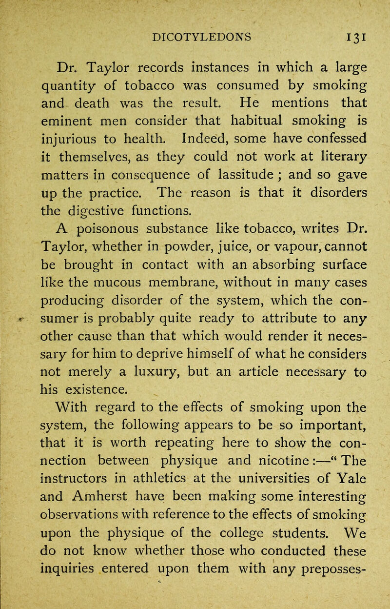 Dr. Taylor records instances in which a large quantity of tobacco was consumed by smoking and death was the result. He mentions that eminent men consider that habitual smoking is injurious to health. Indeed, some have confessed it themselves, as they could not work at literary matters in consequence of lassitude ; and so gave up the practice. The reason is that it disorders the digestive functions. A poisonous substance like tobacco, writes Dr. Taylor, whether in powder, juice, or vapour, cannot be brought in contact with an absorbing surface like the mucous membrane, without in many cases producing disorder of the system, which the con- sumer is probably quite ready to attribute to any other cause than that which would render it neces- sary for him to deprive himself of what he considers not merely a luxury, but an article necessary to his existence. With regard to the effects of smoking upon the system, the following appears to be so important, that it is worth repeating here to show the con- nection between physique and nicotine :—“ The instructors in athletics at the universities of Yale and Amherst have been making some interesting observations with reference to the effects of smoking upon the physique of the college students. We do not know whether those who conducted these inquiries entered upon them with any preposses-