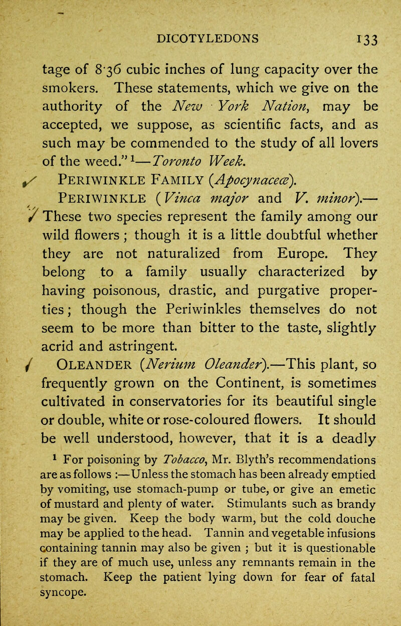 tage of 8 36 cubic inches of lung capacity over the smokers. These statements, which we give on the authority of the New York Nation, may be accepted, we suppose, as scientific facts, and as such may be commended to the study of all lovers of the weed.”1—Toronto Week. S Periwinkle Family (Apocynacecz). Periwinkle (Vinca major and V. minor).— / These two species represent the family among our wild flowers; though it is a little doubtful whether they are not naturalized from Europe. They belong to a family usually characterized by having poisonous, drastic, and purgative proper- ties ; though the Periwinkles themselves do not seem to be more than bitter to the taste, slightly acrid and astringent. / Oleander (.Nerium Oleander).—This plant, so frequently grown on the Continent, is sometimes cultivated in conservatories for its beautiful single or double, white or rose-coloured flowers. It should be well understood, however, that it is a deadly 1 For poisoning by Tobacco, Mr. Blyth’s recommendations are as follows :—Unless the stomach has been already emptied by vomiting, use stomach-pump or tube, or give an emetic of mustard and plenty of water. Stimulants such as brandy may be given. Keep the body warm, but the cold douche may be applied to the head. Tannin and vegetable infusions containing tannin may also be given ; but it is questionable if they are of much use, unless any remnants remain in the stomach. Keep the patient lying down for fear of fatal syncope.