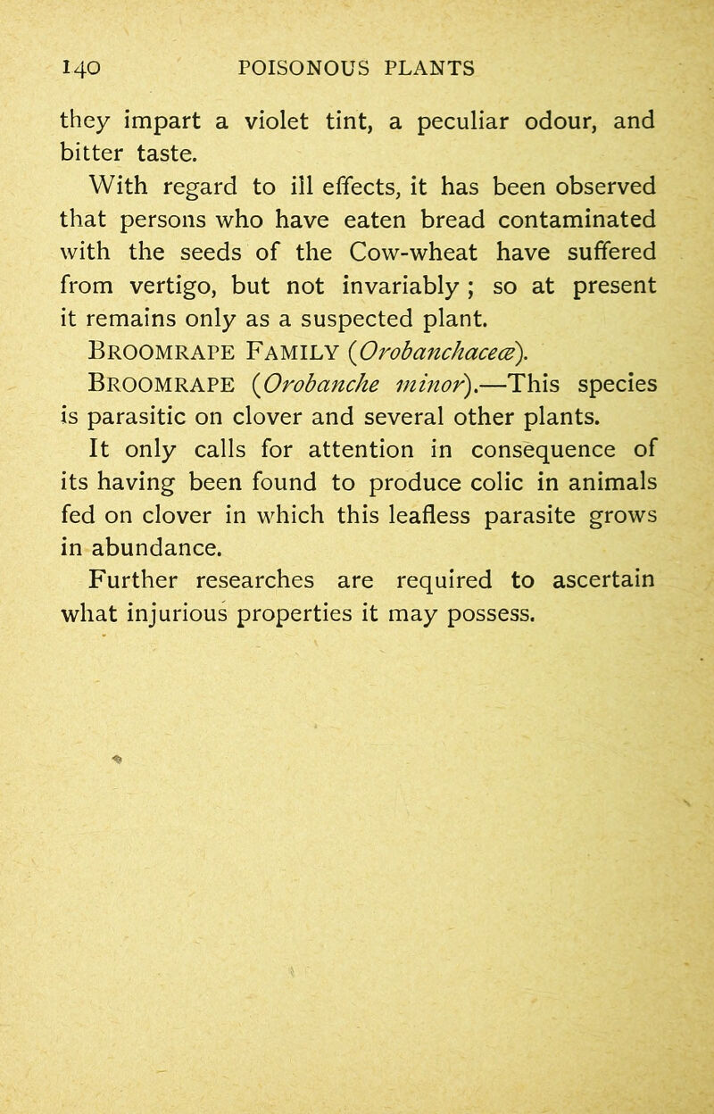 they impart a violet tint, a peculiar odour, and bitter taste. With regard to ill effects, it has been observed that persons who have eaten bread contaminated with the seeds of the Cow-wheat have suffered from vertigo, but not invariably ; so at present it remains only as a suspected plant. Broomrape Family (Orobanchacece). Broomrape (Orobanche minor).—This species is parasitic on clover and several other plants. It only calls for attention in consequence of its having been found to produce colic in animals fed on clover in which this leafless parasite grows in abundance. Further researches are required to ascertain what injurious properties it may possess.