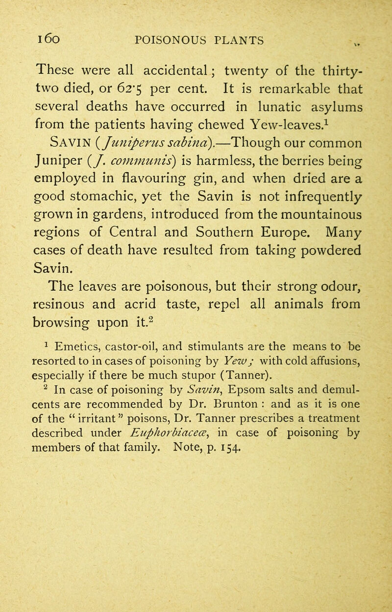 These were all accidental; twenty of the thirty- two died, or 62’5 per cent. It is remarkable that several deaths have occurred in lunatic asylums from the patients having chewed Yew-leaves.1 SAVIN {Juniperus sabina).—Though our common Juniper (J, communis) is harmless, the berries being employed in flavouring gin, and when dried are a good stomachic, yet the Savin is not infrequently grown in gardens, introduced from the mountainous regions of Central and Southern Europe. Many cases of death have resulted from taking powdered Savin. The leaves are poisonous, but their strong odour, resinous and acrid taste, repel all animals from browsing upon it.2 1 Emetics, castor-oil, and stimulants are the means to be resorted to in cases of poisoning by Yew j with cold affusions, especially if there be much stupor (Tanner). 2 In case of poisoning by Savin, Epsom salts and demul- cents are recommended by Dr. Brunton : and as it is one of the “ irritant” poisons, Dr. Tanner prescribes a treatment described under Euphorbiacece, in case of poisoning by members of that family. Note, p. 154.