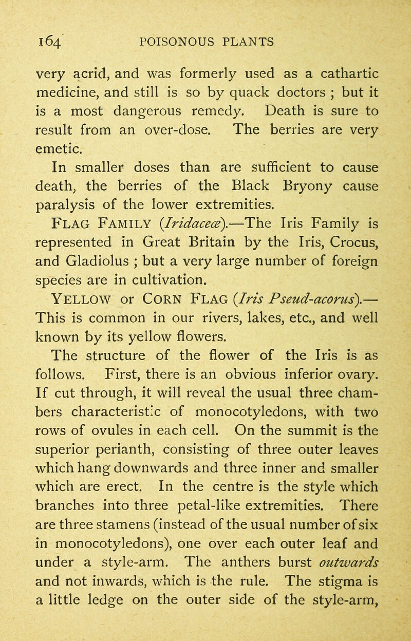 very acrid, and was formerly used as a cathartic medicine, and still is so by quack doctors ; but it is a most dangerous remedy. Death is sure to result from an over-dose. The berries are very emetic. In smaller doses than are sufficient to cause death, the berries of the Black Bryony cause paralysis of the lower extremities. Flag Family (Iridacece).—The Iris Family is represented in Great Britain by the Iris, Crocus, and Gladiolus ; but a very large number of foreign species are in cultivation. Yellow or Corn Flag (Iris Pseud-acorus).— This is common in our rivers, lakes, etc., and well known by its yellow flowers. The structure of the flower of the Iris is as follows. First, there is an obvious inferior ovary. If cut through, it will reveal the usual three cham- bers characteristic of monocotyledons, with two rows of ovules in each cell. On the summit is the superior perianth, consisting of three outer leaves which hang downwards and three inner and smaller which are erect. In the centre is the style which branches into three petal-like extremities. There are three stamens (instead of the usual number of six in monocotyledons), one over each outer leaf and under a style-arm. The anthers burst outwards and not inwards, which is the rule. The stigma is a little ledge on the outer side of the style-arm,