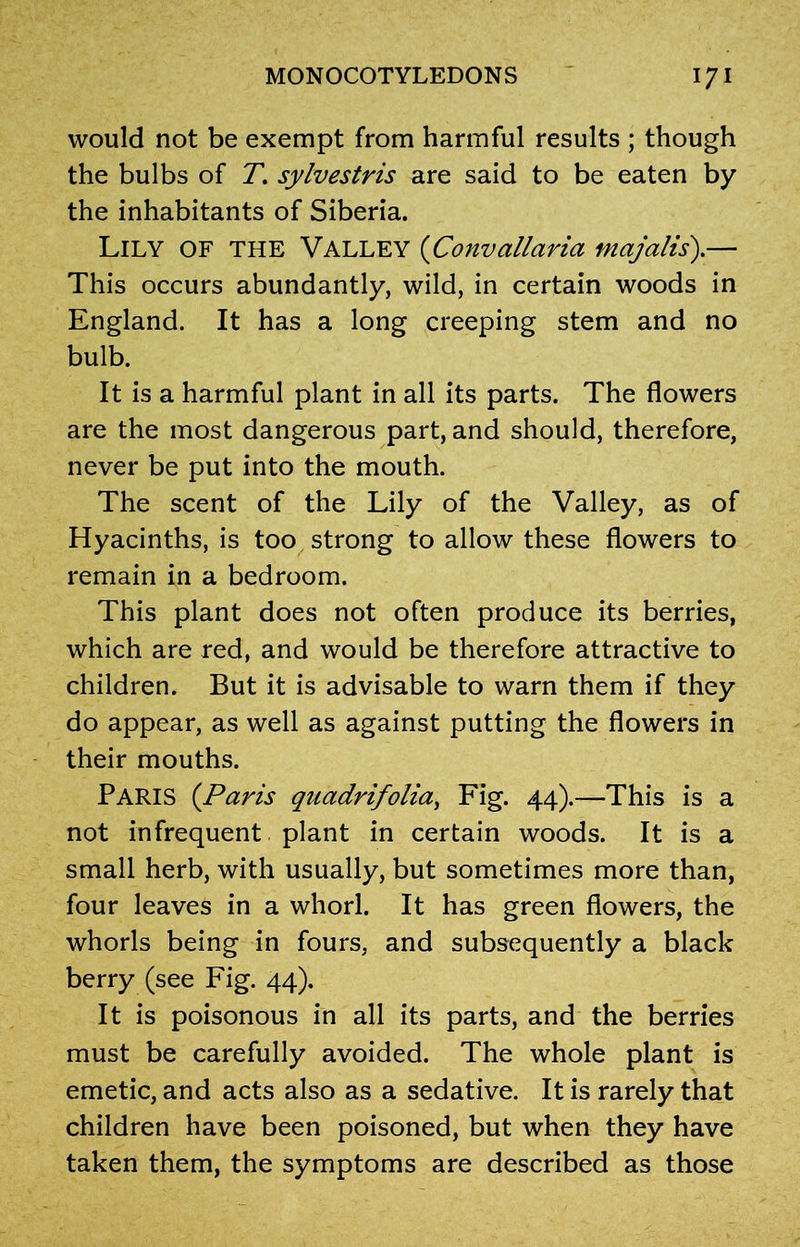 would not be exempt from harmful results ; though the bulbs of T. sylvestris are said to be eaten by the inhabitants of Siberia. Lily of the Valley (Convallaria majalis).— This occurs abundantly, wild, in certain woods in England. It has a long creeping stem and no bulb. It is a harmful plant in all its parts. The flowers are the most dangerous part, and should, therefore, never be put into the mouth. The scent of the Lily of the Valley, as of Hyacinths, is too strong to allow these flowers to remain in a bedroom. This plant does not often produce its berries, which are red, and would be therefore attractive to children. But it is advisable to warn them if they do appear, as well as against putting the flowers in their mouths. PARIS (Paris quadrifolia, Fig. 44).—This is a not infrequent plant in certain woods. It is a small herb, with usually, but sometimes more than, four leaves in a whorl. It has green flowers, the whorls being in fours, and subsequently a black berry (see Fig. 44). It is poisonous in all its parts, and the berries must be carefully avoided. The whole plant is emetic, and acts also as a sedative. It is rarely that children have been poisoned, but when they have taken them, the symptoms are described as those