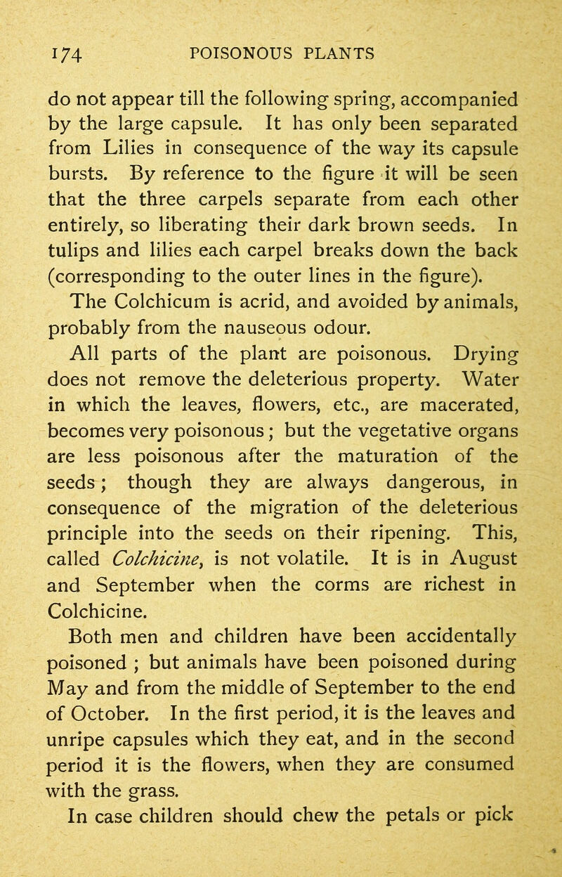 do not appear till the following spring, accompanied by the large capsule. It has only been separated from Lilies in consequence of the way its capsule bursts. By reference to the figure it will be seen that the three carpels separate from each other entirely, so liberating their dark brown seeds. In tulips and lilies each carpel breaks down the back (corresponding to the outer lines in the figure). The Colchicum is acrid, and avoided by animals, probably from the nauseous odour. All parts of the plant are poisonous. Drying does not remove the deleterious property. Water in which the leaves, flowers, etc., are macerated, becomes very poisonous; but the vegetative organs are less poisonous after the maturation of the seeds; though they are always dangerous, in consequence of the migration of the deleterious principle into the seeds on their ripening. This, called Colchicine, is not volatile. It is in August and September when the corms are richest in Colchicine. Both men and children have been accidentally poisoned ; but animals have been poisoned during May and from the middle of September to the end of October. In the first period, it is the leaves and unripe capsules which they eat, and in the second period it is the flowers, when they are consumed with the grass. In case children should chew the petals or pick