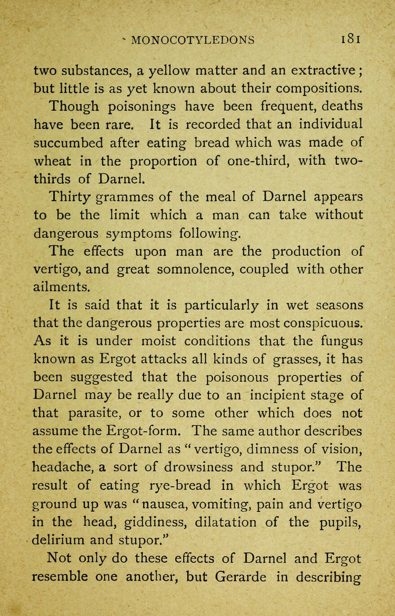 two substances, a yellow matter and an extractive; but little is as yet known about their compositions. Though poisonings have been frequent, deaths have been rare. It is recorded that an individual succumbed after eating bread which was made of wheat in the proportion of one-third, with two- thirds of Darnel. Thirty grammes of the meal of Darnel appears to be the limit which a man can take without dangerous symptoms following. The effects upon man are the production of vertigo, and great somnolence, coupled with other ailments. It is said that it is particularly in wet seasons that the dangerous properties are most conspicuous. As it is under moist conditions that the fungus known as Ergot attacks all kinds of grasses, it has been suggested that the poisonous properties of Darnel may be really due to an incipient stage of that parasite, or to some other which does not assume the Ergot-form. The same author describes the effects of Darnel as “vertigo, dimness of vision, headache, a sort of drowsiness and stupor.” The result of eating rye-bread in which Ergot was ground up was “ nausea, vomiting, pain and vertigo in the head, giddiness, dilatation of the pupils, delirium and stupor.” Not only do these effects of Darnel and Ergot resemble one another, but Gerarde in describing