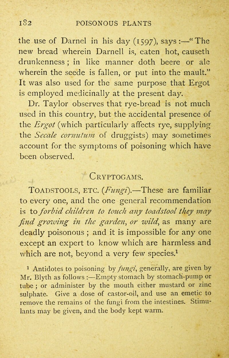 the use of Darnel in his day (1597), says :—“The new bread wherein Darnell is, eaten hot, causeth drunkenness ; in like manner doth beere or ale wherein the seede is fallen, or put into the mault.” It was also used for the same purpose that Ergot is employed medicinally at the present day. Dr. Taylor observes that rye-bread is not much used in this country, but the accidental presence of the Ergot (which particularly affects rye, supplying the Secale cornutum of druggists) may sometimes account for the symptoms of poisoning which have been observed. Cryptogams. TOADSTOOLS, ETC. (Fungi).—These are familiar to every one, and the one general recommendation is to forbid children to touch any toadstool they may find growing in the garden, or wild, as many are deadly poisonous ; and it is impossible for any one except an expert to know which are harmless and which are not, beyond a very few species.1 1 Antidotes to poisoning by fungi, generally, are given by Mr. Blyth as follows :—Empty stomach by stomach-pump or tube ; or administer by the mouth either mustard or zinc sulphate. Give a dose of castor-oil, and use an emetic to remove the remains of the fungi from the intestines. Stimu- lants may be given, and the body kept warm.