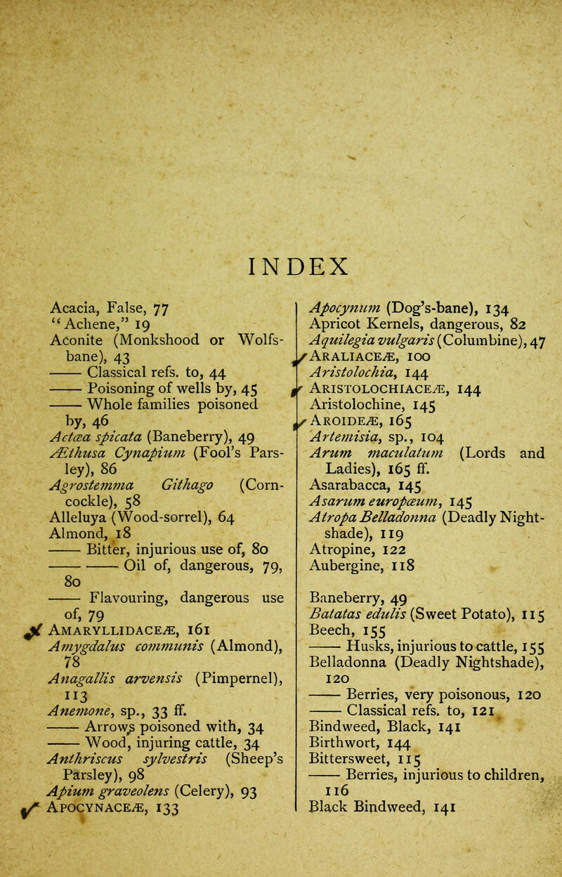 INDEX Acacia, False, 77 “Achene,” 19 Aconite (Monkshood or Wolfs- bane), 43 Classical refs, to, 44 —— Poisoning of wells by, 45 Whole families poisoned by, 46 Actcea spicata (Baneberry), 49 AEthusa Cynapium (Fool’s Pars- ley), 86 Agrostemma Githago (Corn- cockle), 58 Alleluya (Wood-sorrel), 64 Almond, 18 Bitter, injurious use of, 80 Oil of, dangerous, 79, 80 Flavouring, dangerous use of, 79 AMARYLLIDACEiE, 161 Amygdalus communis (Almond), 78 Anagallis arvensis (Pimpernel), 113 Anemone, sp., 33 ff. Arrowy poisoned with, 34 Wood, injuring cattle, 34 Anthriscus sylvestris (Sheep’s Parsley), 98 Apium graveolens (Celery), 93 Apocynace^e, 133 Apocynum (Dog’s-bane), 134 Apricot Kernels, dangerous, 82 Aquilegia vulgaris (Columbine), 47 ^/Araliace^e, 100 Aristolochia, 144 $r ARISTOLOCHIACE/E, I44 Aristolochine, 145 Aroide^e, 165 Artemisia, sp., 104 Arum mactilatum (Lords and Ladies), 165 ff. Asarabacca, 145 As arum europceum, 145 Atropa Belladonna (Deadly Night- shade), 119 Atropine, 122 Aubergine, 118 Baneberry, 49 Batatas edulis (Sweet Potato), 115 Beech, 155 Husks, injurious to cattle, 155 Belladonna (Deadly Nightshade), 120 Berries, very poisonous, 120 Classical refs, to, 121 Bindweed, Black, 141 Birthwort, 144 Bittersweet, 115 Berries, injurious to children, 116 Black Bindweed, 141