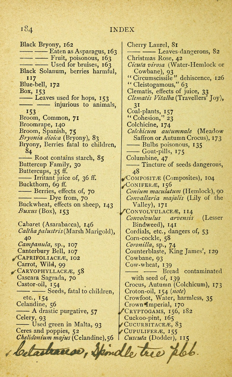Black Bryony, 162 Eaten as Asparagus, 163 Fruit, poisonous, 163 Used for bruises, 163 Black Solanum, berries harmful, 117 Blue-bell, 172 Box, 153 Leaves used for hops, 153 injurious to animals, 153 Broom, Common, 71 Broomrape, 140 Broom, Spanish, 75 Bryonia dioica (Bryony), 83 Bryony, Berries fatal to children, 84 Root contains starch, 85 Buttercup Family, 30 Buttercups, 35 ff. Irritant juice of, 36 ff. Buckthorn, 69 ff. Berries, effects of, 70 Dye from, 70 Buckwheat, effects on sheep, 143 Buxus (Box), 153 Cabaret (Asarabacca), 146 Caltha palu sir is (Marsh Marigold), 40 Ca7npanula, sp., 107 Canterbury Bell, 107 ^Caprifoliace^e, 102 Carrot, Wild, 99 ^Caryophyllace^, 58 Cascara Sagrada, 70 Castor-oil, 154 Seeds, fatal to children, etc., 154 Celandine, 56 A drastic purgative, 57 Celery, 93 Used green in Malta, 93 Ceres and poppies, 52 Chelidonium majus (Celandine), 56 Cherry Laurel, 81 Leaves dangerous, 82 Christmas Rose, 42 Cicuta virosa (Water-Hemlock or Cowbane), 93 “ Circumscissile ” dehiscence, 126 “ Cleistogamous,” 63 Clematis, effects of juice, 33 Clematis Vitalba (Travellers’ Joy), 31 Coal-plants, 157 “ Cohesion,” 23 Colchicine, 174 Colchicnm autumnale (Meadow Saffron or Autumn Crocus), 173 Bulbs poisonous, 135 Gout-pills, 175 Columbine, 47 Tincture of seeds dangerous, 48 ^Compositte (Composites), 104 /Conifers, 156 Conium maculatum (Hemlock), 90 Convallaria majalis (Lily of the Valley), 171 ,/'Convolvulace,e, 114 Convolvulus arvensis (Lesser Bindweed), 141 Cordials, etc., dangers of, 53 Corn-cockle, 58 Coronilla, sp., 74 Counterblaste, King James1, 129 Cowbane, 93 Cow-wheat, 139 Bread contaminated with seed of, 139 Crocus, Autumn (Colchicum), 173 Croton-oil, 154 (note) Crowfoot, Water, harmless, 35 Crown imperial, 170 ,/Cryptogams, 156, 182 Cuckoo-pint, 165 /Cucurbitace^e, 83 ^CUPULIFER/E, I55 Cuscuta (Dodder), 115 / 'j/LU