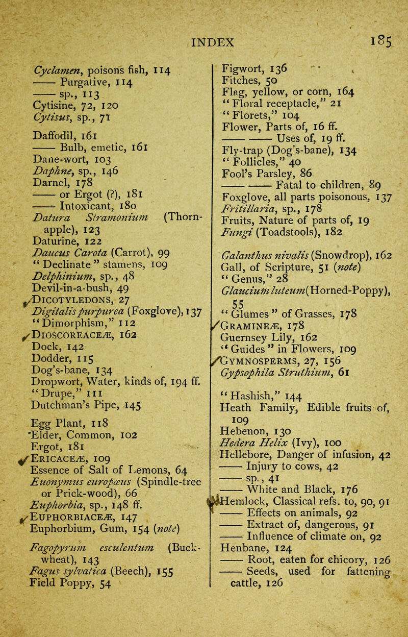 Cyclamen, poisons fish, 114 Purgative, 114 rsp., 113 Cytisine, 72, 120 Cylisus, sp., 71 Daffodil, 161 Bulb, emetic, 161 Dane-wort, 103 Daphne, sp., 146 Darnel, 178 or Ergot (?), 181 Intoxicant, 180 Datura Stramonium (Thorn- apple), 123 Daturine, 122 Daucus Carota (Carrot), 99 “ Declinate ” stamens, 109 Delphinium, sp., 48 Devil-in-a-bush, 49 ^/Dicotyledons, 27 Digitalis purpurea (Foxglove), 13 7 “Dimorphism,” 112 ^Dioscoreace^e, 162 Dock, 142 Dodder, 115 Dog’s-bane, 134 Dropwort, Water, kinds of, 194 ff. “Drupe,” ill Dutchman’s Pipe, 145 Egg Plant, 118 'Elder, Common, 102 Ergot, 181 ^ Ericaceae, 109 Essence of Salt of Lemons, 64 Euonymus europczus (Spindle-tree or Prick-wood), 66 Euphorbia, sp., 148 ff. ^Euphorbiace^e, 147 Euphorbium, Gum, 154 (note) Fagopyrum esculent um (Buck- wheat), 143 Fagus sylvatica (Beech), 155 Field Poppy, 54 Figwort, 136 Fitches, 50 Flag, yellow, or corn, 164 I “Floral receptacle,” 21 “ Florets,” 104 Flower, Parts of, 16 ff. Uses of, 19 ff. Fly-trap (Dog’s-bane), 134 “ Follicles,” 40 Fool’s Parsley, 86 Fatal to children, 89 Foxglove, all parts poisonous, 137 Fritillaria, sp., 178 Fruits, Nature of parts of, 19 Fungi (Toadstools), 182 Galanthus nivalis (Snowdrop), 162 Gall, of Scripture, 51 (note) “ Genus,” 28 Glauciu in luteum (H o rn ed- Poppy), 55 “ Glumes ” of Grasses, 178 /Gramine,e, 178 Guernsey Lily, 162 “ Guides ” in Flowers, 109 /Gymnosperms, 27, 156 Gypsophila Strlithium, 61 “Hashish,” 144 Heath Family, Edible fruits of, 109 Hebenon, 130 Hedera Helix (Ivy), 100 Hellebore, Danger of infusion, 42 — Injury to cows, 42 — sp., 41 — White and Black, 176 emlock, Classical refs, to, 90, 91 — Effects on animals, 92 — Extract of, dangerous, 91 — Influence of climate on, 92 Henbane, 124 Root, eaten for chicory, 126 Seeds, used for fattening cattle, 126