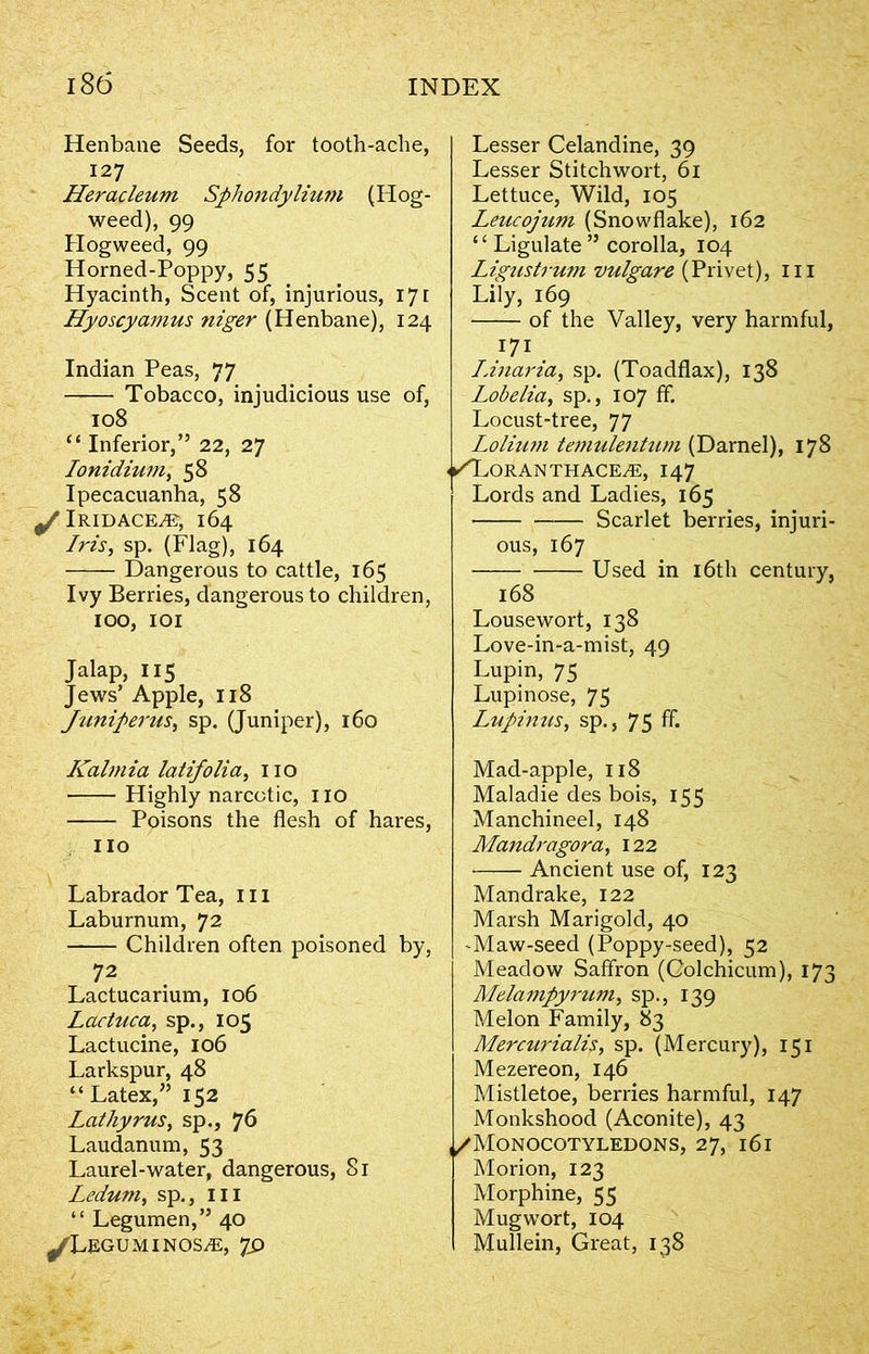 Henbane Seeds, for tooth-ache, 127 Heracleum Sphondylium (Hog- weed), 99 Hogweed, 99 Horned-Poppy, 55 Hyacinth, Scent of, injurious, 171 Hyoscyamus niger (Henbane), 124 Indian Peas, 77 Tobacco, injudicious use of, 108 “ Inferior,” 22, 27 Ionidium, 58 Ipecacuanha, 58 0/ IRIDACE./E, 164 Iris, sp. (Flag), 164 Dangerous to cattle, 165 Ivy Berries, dangerous to children, 100, IOI Jalap, 115 Jews’ Apple, 118 Juniperus, sp. (Juniper), 160 Kalmia latifolia, no Highly narcotic, IIO Poisons the flesh of hares, IIO Labrador Tea, III Laburnum, 72 Children often poisoned by, 72 Lactucarium, 106 Lactuca, sp., 105 Lactucine, 106 Larkspur, 48 “Latex,” 152 Lathyrus, sp., *]6 Laudanum, 53 Laurel-water, dangerous, 81 Ledum, sp., in “ Legumen,” 40 ^LeguminoszE, 7S> Lesser Celandine, 39 Lesser Stitchwort, 61 Lettuce, Wild, 105 Leucojum (Snowflake), 162 “ Ligulate ” corolla, 104 Ligustrum vulgare {Privet), in Lily, 169 of the Valley, very harmful, 171 IAnaria, sp. (Toadflax), 138 Lobelia, sp., 107 ff. Locust-tree, 77 Lolium temulentum (Darnel), 178 < ✓Doran thace^e, 147 Lords and Ladies, 165 Scarlet berries, injuri- ous, 167 Used in 16th century, 168 Lousewort, 138 Love-in-a-mist, 49 Lupin, 75 Lupinose, 75 Lupinus, sp., 75 ff. Mad-apple, 118 Maladie des bois, 155 Manchineel, 148 Mandragora, 122 Ancient use of, 123 Mandrake, 122 Marsh Marigold, 40 -Maw-seed (Poppy-seed), 52 Meadow Saffron (Colchicum), 173 Melampyruvi, sp., 139 Melon Family, 83 Mercurialis, sp. (Mercury), 151 Mezereon, 146 Mistletoe, berries harmful, 147 Monkshood (Aconite), 43 ,/Monocotyledons, 27, 161 Morion, 123 Morphine, 55 Mugwort, 104 Mullein, Great, 138