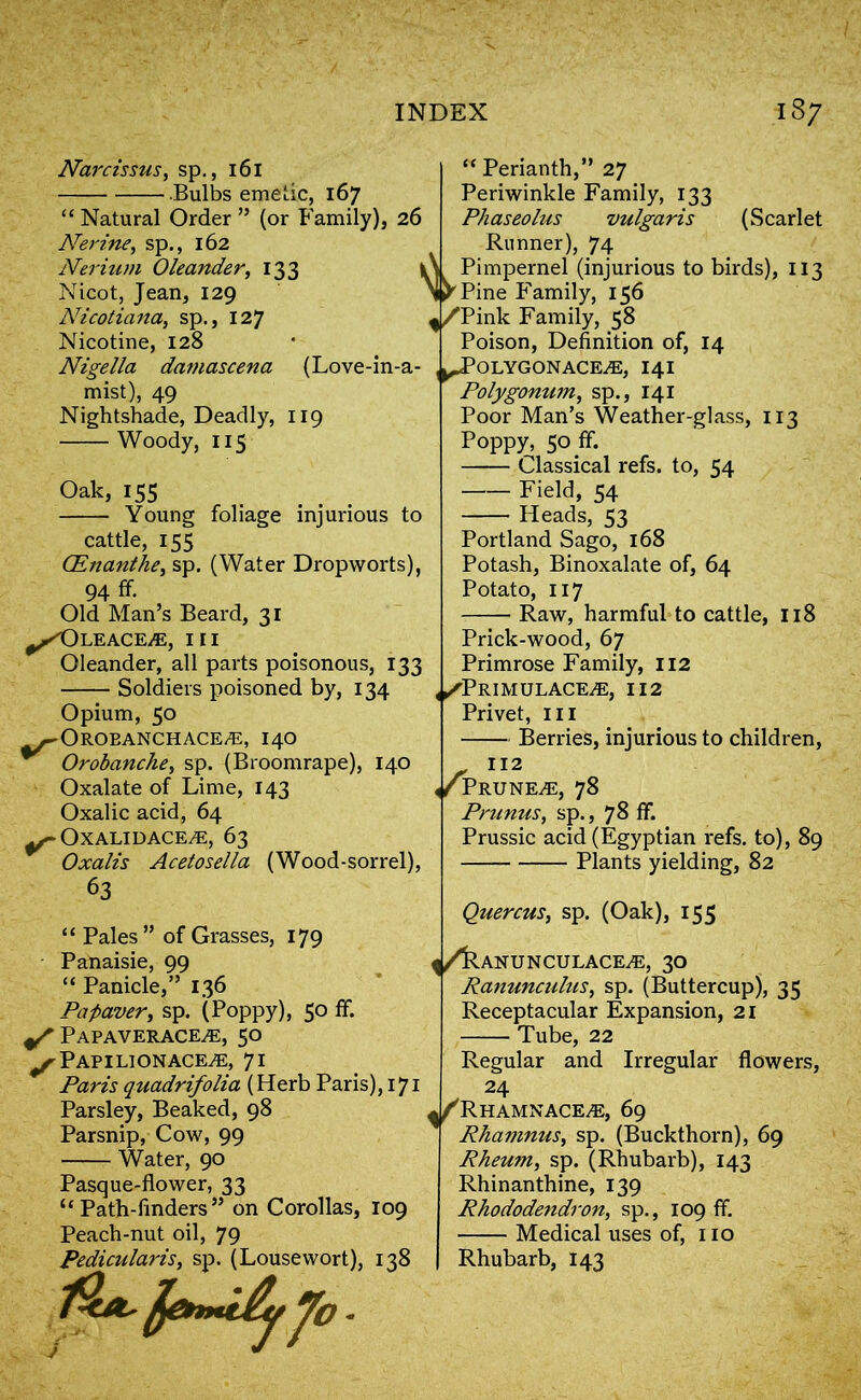 Nigella Narcissus, sp., 161 Bulbs emetic, 167 “ Natural Order ” (or Family), 26 Nerine, sp., 162 Nerium Oleander, 133 Nicot, Jean, 129 Nicotiana, sp., 127 Nicotine, 128 damascena (Love-in-a- mist), 49 Nightshade, Deadly, 119 Woody, 115 Oak, 155 Young foliage injurious to cattle, 155 ('Enanthe, sp. (Water Dropworts), 94 ff. Old Man’s Beard, 31 ^Oleace/e, III Oleander, all parts poisonous, 133 Soldiers poisoned by, 134 Opium, 50 .~OROEANCHACE/E, I4O Orobanche, sp. (Broomrape), 140 Oxalate of Lime, 143 Oxalic acid, 64 ^OXALIDACE.E, 63 Oxalis Acetosella (Wood-sorrel), 63 “ Pales” of Grasses, 179 Panaisie, 99 “ Panicle,” 136 Pa paver, sp. (Poppy), 50 ff. Papaverace^e, 50 ^Papilionace^e, 71 Paris quadrifolia (Herb Paris), 171 Parsley, Beaked, 98 Parsnip, Cow, 99 Water, 90 Pasque-flower, 33 “ Path-finders ” on Corollas, 109 Peach-nut oil, 79 Pedicularis, sp. (Lousewort), 138 Jo - “ Perianth,” 27 Periwinkle Family, 133 Phaseolus vulgaris (Scarlet Runner), 74 i\ Pimpernel (injurious to birds), 113 \ y Pine Family, 156 ^,/Pink Family, 58 Poison, Definition of, 14 , ^JPOLYGONACE^E, I4I Polygonum, sp., 141 Poor Man’s Weather-glass, 113 Poppy, 50 ff. Classical refs, to, 54 Field, 54 Heads, 53 Portland Sago, 168 Potash, Binoxalate of, 64 Potato, 117 Raw, harmful to cattle, 118 Prick-wood, 67 Primrose Family, 112 |/PRIMULACE/E, i 12 Privet, in Berries, injurious to children, 112 ^PRUNEiE, 78 Primus, sp., 78 ff Prussic acid (Egyptian refs, to), 89 Plants yielding, 82 Quercus, sp. (Oak), 155 ^/kANUNCULACE^E, 30 Ranunculus, sp. (Buttercup), 35 Receptacular Expansion, 21 Tube, 22 Regular and Irregular flowers, 24 ^/Rhamnace^e, 69 Rhamnus, sp. (Buckthorn), 69 Rheum, sp. (Rhubarb), 143 Rhinan thine, 139 Rhododendron, sp., 109 ff Medical uses of, iio Rhubarb, 143