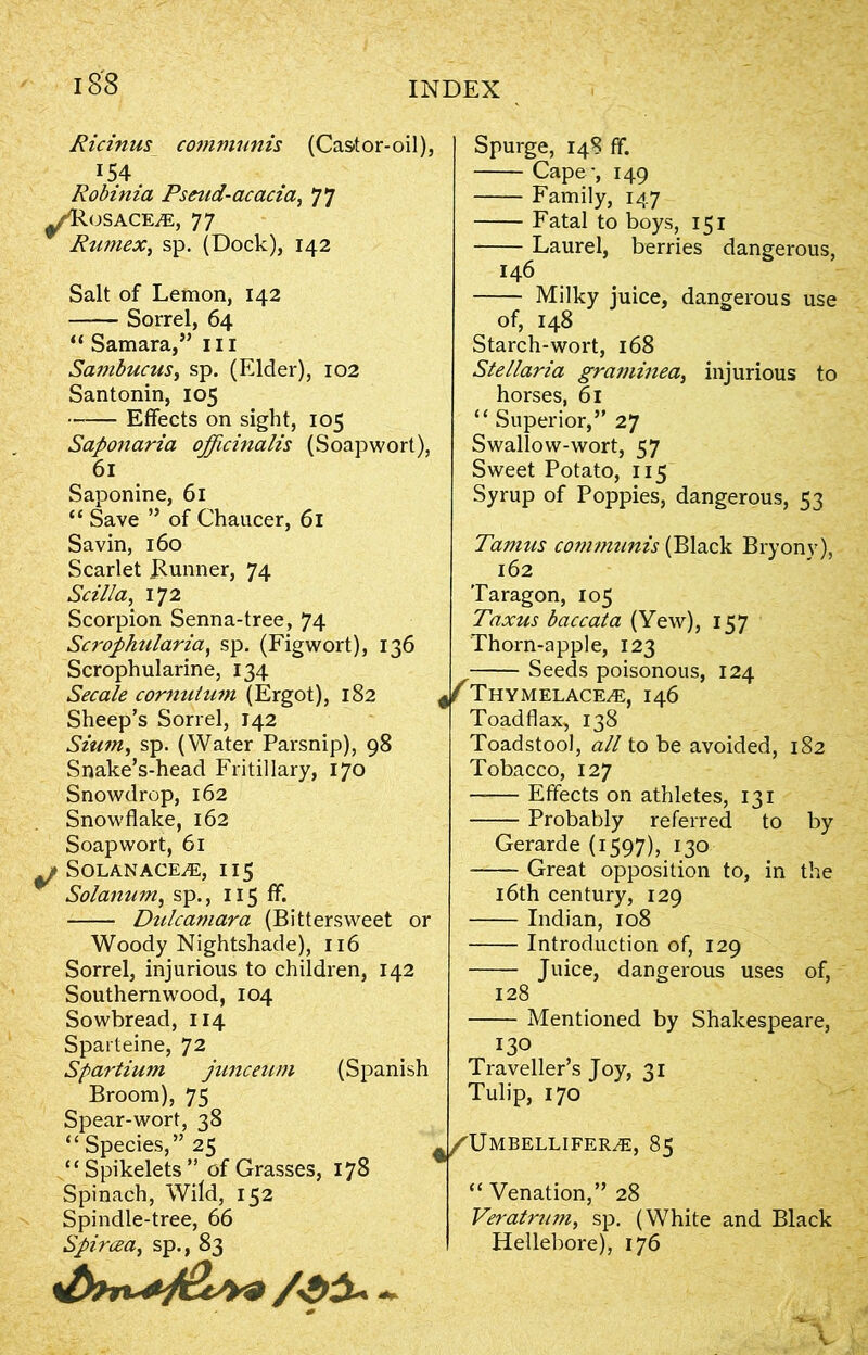 Ricinus communis (Cast or-oil), 154 Robtma Pseud-acacia, 77 OSACE/E, 77 Rumex, sp. (Dock), 142 Salt of Lemon, 142 —— Sorrel, 64 “ Samara,” 111 Sambucus, sp. (Elder), 102 Santonin, 105 Effects on sight, 105 Saponaria officinalis (Soapwort), 61 Saponine, 61 “ Save ” of Chaucer, 61 Savin, 160 Scarlet Bunner, 74 Scil/a, 172 Scorpion Senna-tree, 74 Scrophularia, sp. (Figwort), 136 Scrophularine, 134 Secale cornutum (Ergot), 182 Sheep’s Sorrel, 142 Sium, sp. (Water Parsnip), 98 Snake’s-head Fritillary, 170 Snowdrop, 162 Snowflake, 162 Soapwort, 61 ^ Solanace^e, 115 Solanum, sp., 115 ff. Dulcamara (Bittersweet or Woody Nightshade), 116 Sorrel, injurious to children, 142 Southernwood, 104 Sowbread, 114 Sparteine, 72 Spartium junceum (Spanish Broom), 75 Spear-wort, 38 “ Species,” 25 “Spikelets” of Grasses, 178 Spinach, Wild, 152 Spindle-tree, 66 Spircea, sp., 83 Spurge, 148 ff. Cape-, 149 Family, 147 Fatal to boys, 151 Laurel, berries dangerous, 146 Milky juice, dangerous use of, 148 Starch-wort, 168 Stellaria graminea, injurious to horses, 61 “ Superior,” 27 Swallow-wort, 57 Sweet Potato, 115 Syrup of Poppies, dangerous, 53 Tamus communis (Black Bryony), 162 Taragon, 105 Taxus baccata (Yew), 157 Thorn-apple, 123 , Seeds poisonous, 124 J ThYMELACE/E, 146 Toadflax, 138 Toadstool, all to be avoided, 182 Tobacco, 127 Effects on athletes, 131 Probably referred to by Gerarde (1597), 130 Great opposition to, in the 16th century, 129 Indian, 108 Introduction of, 129 Juice, dangerous uses of, 128 Mentioned by Shakespeare, 130 Traveller’s Joy, 31 Tulip, 170 ^/TJmbellifeile, 85 “ Venation,” 28 Veratrum, sp. (White and Black Hellebore), 176