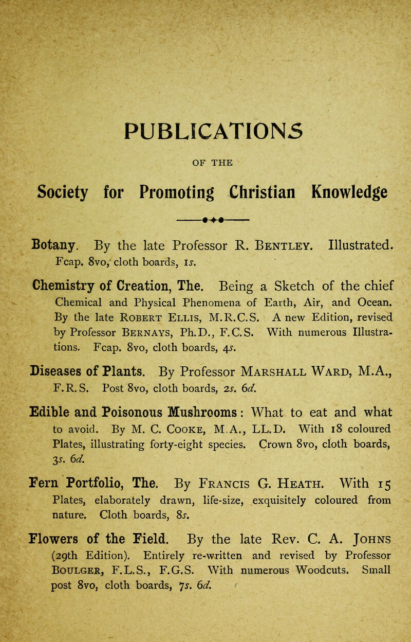 PUBLICATIONS OF THE Society for Promoting Christian Knowledge •>« Botany. By the late Professor R. Bentley. Illustrated. Fcap. 8vo,'cloth boards, ij. Chemistry of Creation, The. Being a Sketch of the chief Chemical and Physical Phenomena of Earth, Air, and Ocean. By the late Robert Ellis, M.R.C.S. Anew Edition, revised by Professor Bernays, Ph.D., F.C.S. With numerous Illustra- tions. Fcap. 8vo, cloth boards, 4L Diseases of Plants. By Professor Marshall Ward, M.A., F. R. S. Post 8vo, cloth boards, 2s. 6d. Edible and Poisonous Mushrooms: What to eat and what to avoid. By M. C. Cooke, M.A., LL.D. With 18 coloured Plates, illustrating forty-eight species. Crown 8vo, cloth boards, 3-y. 6d. Fern Portfolio, The. By Francis G. Heath. With 15 Plates, elaborately drawn, life-size, exquisitely coloured from nature. Cloth boards, 8j. Flowers of the Field. By the late Rev. C. A. Johns (29th Edition). Entirely re-written and revised by Professor Boulger, F.L.S., F.G.S. With numerous Woodcuts. Small post 8vo, cloth boards, ’js. 6d.