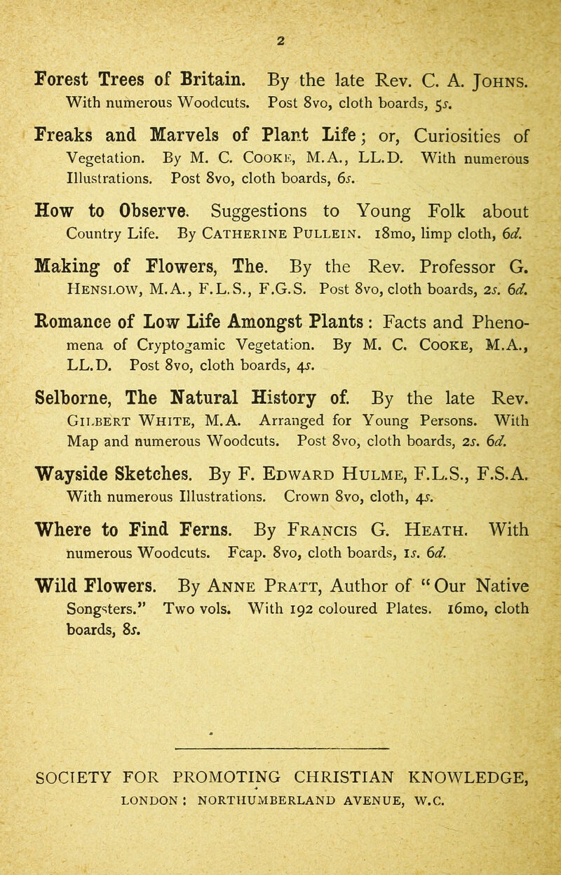 2 Forest Trees of Britain. By the late Rev. C. A. Johns. With numerous Woodcuts. Post 8vo, cloth boards, 5s. Freaks and Marvels of Plant Life; or, Curiosities of Vegetation. By M. C. Cooke, M.A., LL.D. With numerous Illustrations. Post 8vo, cloth boards, 6s. How to Observe. Suggestions to Young Folk about Country Life. By Catherine Pullein. i8mo, limp cloth, 6d. Making of Flowers, The. By the Rev. Professor G. Hens low, M.A., F.L.S., F.G.S. Post 8vo, cloth boards, 2 s. 6d. Romance of Low Life Amongst Plants : Facts and Pheno- mena of Cryptogamic Vegetation. By M. C. Cooke, M.A., LL.D. Post 8vo, cloth boards, 4^. Selborne, The Natural History of. By the late Rev. Gilbert White, M.A. Arranged for Young Persons. With Map and numerous Woodcuts. Post 8vo, cloth boards, 2s. 6d. Wayside Sketches. By F. Edward Hulme, F.L.S., F.S.A. With numerous Illustrations. Crown 8vo, cloth, 4^. Where to Find Ferns. By Francis G. Heath. With numerous Woodcuts. Fcap. 8vo, cloth boards, is. 6d. Wild Flowers. By Anne Pratt, Author of “ Our Native Songsters.” Two vols. With 192 coloured Plates. i6mo, cloth boards, 8r. SOCIETY FOR PROMOTING CHRISTIAN KNOWLEDGE, LONDON : NORTHUMBERLAND AVENUE, W.C.